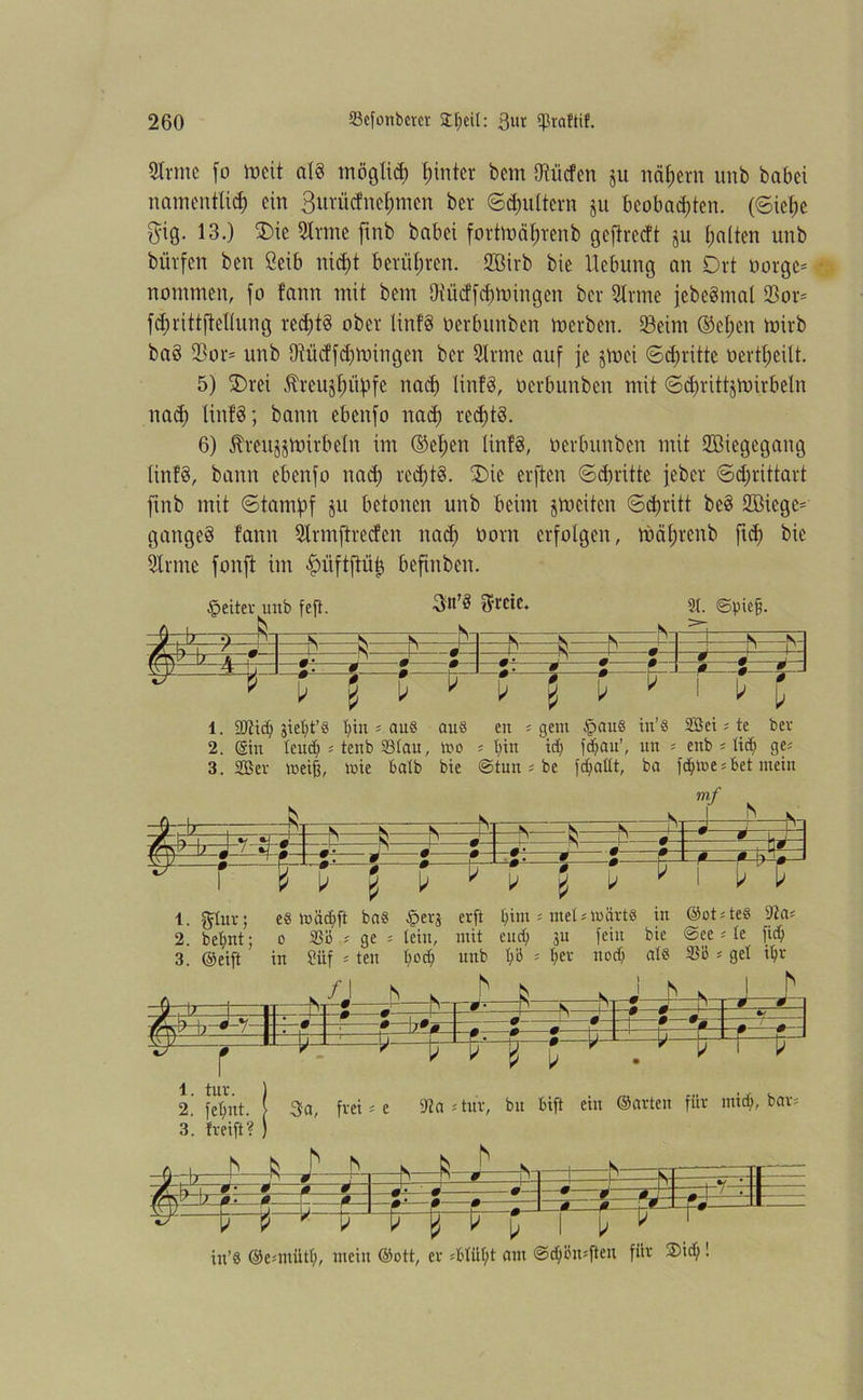 Sinne fo tocit als möglid) fnnter bem dürfen ju nähern unb habet nam entlief) ein ßurücfnefmten bcr ©dmltern ju bcobad)ten. (©ief)e $19. 13.) £>ie Sinne ftnb habet fortmäfjrenb gefirecft ju galten unb hülfen ben ßeib ni$t berühren. SBirb hie Hebung an Ort oorgc* nommen, fo fann mit bem IHücffcfjttringen bei Sinne jebeömal 23or= fdjrittftellung red)t§ ober linf§ oerbunben tocrbett. 33etnt ®el;en mirb bad 93 on unb DWicffd)n.nngen her Sinne auf je jvoei ©dritte oertfjeilt. 5) 2)rei Äreujfjiibfe nad) ltnf§, oerbunben mit ©d)ritt$voirbetn nad) littfd; bann ebenfo nad) recfjtd. 6) Jbveujjmirbeln im (M;ett linfd, oerbunben mit SBiegegang linfd, bann ebenfo nach red)t§. £)ie elften ©dritte jeher ©d;rittart ftnb mit ©tampf ju betonen unb beim feiten ©djvitt be3 233iege= gaitgeö fann Slnnftredcn nad) oont erfolgen, mäf)renb ftd) bie Sinne fonft im |)üftflüi3 befinbett. ©eitev unb fett. ftrcie. 31. Spiefj. —b~ - S —h- —fy- h“ -hi - ^ —b~ -b- W^ß : b X3cJ4. 111 —# —»— b 0 b —0±— —#-=-— b 0 # b b 0 * —0— —0— b 0 0 b 1. 50bic^ Siebt’8 bin s aus au 8 en ; gern fpauö in’8 2öci * te ber 2. (Sin teud) ; tenb S3(au, mo ; bin id) fdiau’, un s enb s lid) ge* 3. SB er ineii mie halb bie ©tun ; be fcfyattt, ba fd;toe 5 bet mein 5 b r mf b b b 1. gütv; e8 mädtft bas fpers erft t)im * met nwärts in (Sot*te8 9?a* 2. bet)nt; o 33b * ge s tein, mit end) ju fein bie ©ee *le fidf; 3. @eift in Süf * ten t>od) nnb tfö = I;ev nod) als 33ö * get i$r Js-fe & 5 5 Jfi ; k—p-p-ü m- V pH: in’8 ©emtütl), mein (Sott, er *Miil)t eint @d)i5n*ften füb ®id)!