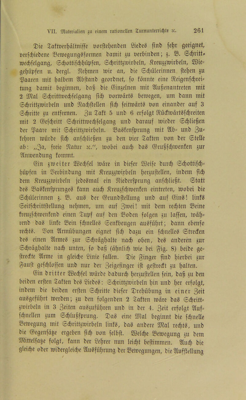 SDic Saftüerpättniffe öorpepenben Öiebe§ ftnb fepr geeignet, t>erfd)iebene SemegungSformen bamit 511 oerbinben; 5. 23. 6ä)vitt* meHfelgung, ©Hottipppüpfen, ©Httttjmirbetn, jlreu^mirbeln, 2Bie= ge^iipfeu u. bergt, Seprnen mir an, bie ©Hüterinnen, flehen ju paaren mit palbcm SIbpanb georbnet, [0 fönnte eine 9?eigcnfc^rci= tung bamit beginnen, bafj bie ©njetnen mit Stupenantreten mit 2 iDM ©HrittmcHfetgang ftef) öormärtS bemegen, um bann mit ©Hvittjmirbetn unb SaHftetten jtd? feitmärt§ üon einanber auf 3 ©Hritte ju entfernen. 3U Saft 5 unb 6 erfolgt OtücfmärtgfHreiten mit 2 ©eppritt ©d)rittroed;felgang unb barauf Uneber ©djtie^en ber ißaare mit ©Hrittjmirbcln. Sa§fcnfprung mit 2tb- unb 3us feeren mürbe ftd; anpptiepen ju ben oier haften üon ber ©teile ab: „3a, freie Oiatur ic., mobei and) baö ©ntpfHuienfen jur Stnmenbung fomrnt. ©n jmeiter Söecfjfet märe in biefer Steife bui-H ©d>ottifd;= (lüpfen in Serbinbung mit Äreu^mirbetn perjupetten, inbem pH bem ftreujjmirbeln jebeSmat ein Sieberfprung anppliept. ©tatt beö Saetfenfpnmgcö tann auch ÄreujpHmenfen eintreten, mobei bie ©Hüterinnen j. S. an§ ber ©runbpeltung unb auf ©n§! Iin!§ ©eitfHrittftettung nepmen, um auf 3ü>eU mit bem reHten Seine freujfHmenfenb einen Supf auf ben So ben folgen ju. taffen, mäp- renb ba§ linfe Sein ppnetleä ©enfbeugen au§füprt; bann ebenfo reHtä- Son Slrmübungen eignet pH baju ein ppnetteö ©treefen be§ einen Sinnest jur ©d;rägl;atte naH oben, best anberen jur ©Hrägbatte naH unten, fo bap (äpntid) u>ie bei $ig. 8) beibe ge- ftreefte 2Irme in gteiHe ßinic falten. Säe Ringer pnb pierbei jur gaujt gefHtoffen unb nur ber Seigepnger ift gepreeft ju palten. ©n britter Söedffet mürbe baburH perjuftetlen fein, bap 511 ben beiben erften hatten be§ ßiebeö: ©Hrittjmirbetn pin unb per erfolgt, inbem bie beiben erften ©Hrittc biefer S)rcpübung in einer Seit auögefüprt merben; ju ben fotgenben 2 haften märe ba§ ©Hritt- jmirbetn in 3 Seiten au^ufüpren unb in ber 4. Seit erfolgt Stuf- fHneticn jum ©Hlupfprung. £>a§ eine Stal beginnt bie fHnette Semegung mit ©Hrittjmirbetn tinfS, baS anbere M reHtö, unb bie ©egenfäpe ergeben pH non fetbft. SBctHe Semegung ju bem SOtittelfape fotgt, tann ber Öeprcr nun teid;t beftimmen. Sind) bie gleiHe ober mibergteiH? Stugfüprung ber Semegungen, bie Stufpeflung