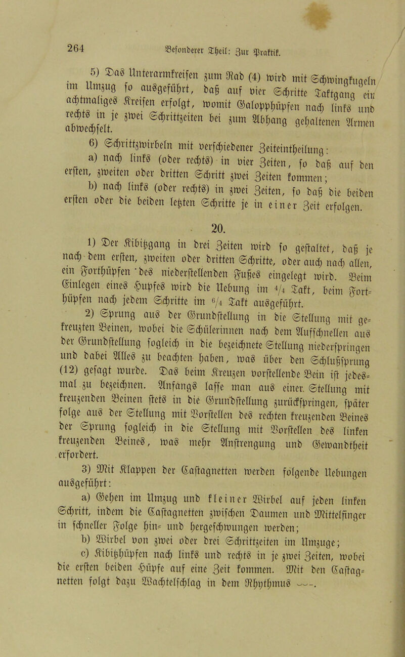 , „6) ®“8 Unteravmfrafm ;um m (4) wirb mit ©^toingfuadn .... ll.nä„8 fo auSjefiifjtt, bafj auf »icr «Wte Soflal ei nd;tmohgiä Sieifm erfolgt, womit ®a(c.pp[)üpfen uadj ünf'u Unb itoci ®^ritt*cittn 6ci 8™ älHtang getitenen 2lv men 6) ©dmtt^wirbeln mit verriebener Beiteintljeilunq • a) nad; linfg (ober rechte!) in vier Beiten, fo bafj auf ben erften, fetten ober brüten ©d;ritt jtoet Beiten fommen; b) nad) ünfg (ober red;tg) in ^wei Beiten, fo baff bie beiben erften ober bie beiben testen ©dritte je in einer Beit erfolgen. 20. 1) 2)er ^ibijjgang in brei Beiten roirb fo geftaltct, bafj fc nad; bem erften, streiten ober britten ©Tritte, ober and; nad; alten ein $ort$ütfen * bc« nieberftellenben ^u§e§ eingelegt wirb. Seim Gstnlegen eineg £upfeg wirb bie Hebung im 4/4 SEaft, beim ftort* l;iibfen nad; jebem ©d;ritte im e/4 Saft auggefiit;rt. 2) ©Jtrung aug ber ©runbfteHung in bie ©telTung mit gc= freujten Seinen, Wobei bie ©$ülerinnen nad) bem Suffdjnellen aitg ber ©runbftellung fogleicf) in bie bejei^nete ©tcllung nieberf^ringen unb babei Stieg ju beamten l;aben, wag über ben ©$Iu§ftmtng (12) gefagt würbe. £>ag beim Äreu^en Oorftellenbe Sein ift jebeg= mal ju bejeidjnen. Snfdngg taffe man aug einer, ©tellung mit freujenben Seinen ftetg in bie ©runbftellung jurüdffmngen, fpäter folge aug ber ©tellung mit Sorftellen beg rechten freujenben Seineg ber ©fn-ung fogleid) in bie ©tcllung mit Sorftellen beg linfen freujenben Seineg, wag mef;r Snftrengung unb ©ewanbtljeit erforbert. 3) SDftt klappen ber ßaftagnetten werben folgenbe Hebungen auggefüljrt: a) (M;en im Hntjug unb fteincr Sßirbet auf (eben linfen ©d)ritt, inbem bie Saftagnetten jWifd)en Räumen unb Stittclfinger in rnetter $olge l;im unb l;ergcfd;wungen werben; b) Söirbel Von jWci ober brei ©d;ritfjeifen im Hntjuge; c) 5tibit}l;üf)fcn nad; linfg unb rcd;fg in je jwei Beiten, wobei bie erften beiben £üpfe auf eine Beit fommen. 2Hit ben (Saftag- netten folgt baju Söa$tclf<$lag in bem Otf;t;tl;mug —.