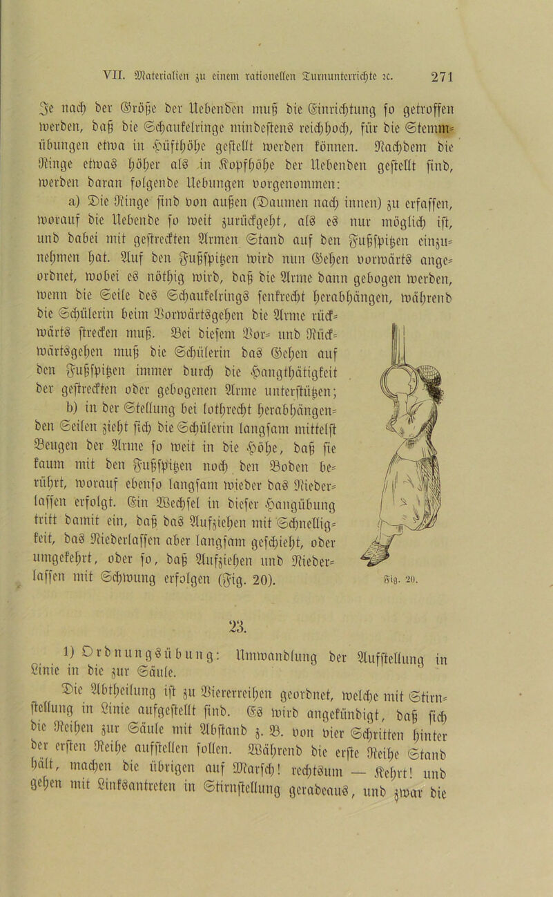 3e na cf) bet ®rö§e bet lieben ben mu|] bie (Einrichtung fo getroffen rnerben, ba§ bie Schaufelringe minbeftenS reid;[;od), für bie Stemm* Übungen etma in fniftlmhe gefiefft rnerben tonnen, Stad)bem bie Stinge etmaö f;öf>er al8 in $ohfhöl;e ber Uebenben gefielft ftnb, rnerben baran fotgenbe Hebungen oorgenommen: a) Die Otinge ftnb oon aufjen ('Daumen nad; innen) ju erfaffen, morauf bie ttebenbe fo meit juriidgeht, ald e§ nur möglid; ift, unb babei mit geftreeften Sinnen Stanb auf ben ftufffpifeen einju* nehmen f;at. Stuf ben ftufjfpijjen mirb nun (M;en oormärtd angc* orbnet, mobei c8 nöthig mirb, bafj bie Sinne bann gebogen rnerben, menn bie Seite beb ScfjaufelringS fcnfrcdjt herabhängen, mähren b bie Schülerin beim VormärtSgehen bie Sinne rücf* märtS ftreden muff. 93ei biefem Vor* unb Stiicf* märt§get;en muff bie Schülerin ba§ (M;en auf ben ftufffpi&cit immer burd; bie £angtl;ätigfeit ber geftrerften ober gebogenen Sinne unterftüijen; b) in ber Stellung bei lothrecf)t herabhängen* ben Seilen äief)t fd) bie Schülerin langfam mittelft 93eugen ber Sinne fo meit in bie £öl;e, ba§ fie faum mit ben $u§ff%n nod) ben S3oben be* rüfjrt, morauf ebeufo langfam miebet bad Stieben laffen erfolgt, ©in Vßed;fcl in biefer Hangübung tritt bamit ein, baff ba§ Stuften mit Sdmellig* feit, ba§ Stieberlaffen aber langfam gefd)ief)t, ober umgefef)rt, ober fo, baff Sittlichen unb Stiebet* (affen mit Sdümmg erfolgen ($ig. 20). sta- 20. 23. 1) DrbnungSÜbung: Ummanblung ber Slufftellung in ßinie in bie jur Säule. Die Slbtl)cilung ift ju Viererreihen georbnet, meld)e mit Stirn* ftcllung in ßinie aufgcftellt ftnb. ©8 mirb angefünbigt, baff fid; btc Stet heit 8ur Säule mit Sfbftanb 3. 93. Oon oier Stritten hinter ber elften Steil;e aufftellen fallen. 9M;rcnb bie erjte Stcif;c Staub halt, mad;eit bie übrigen auf SJfarfd;! rectum — M)xt! unb gehen mit ßinföantrctcn in Stirnftellung gerabcaud, unb jmar bie