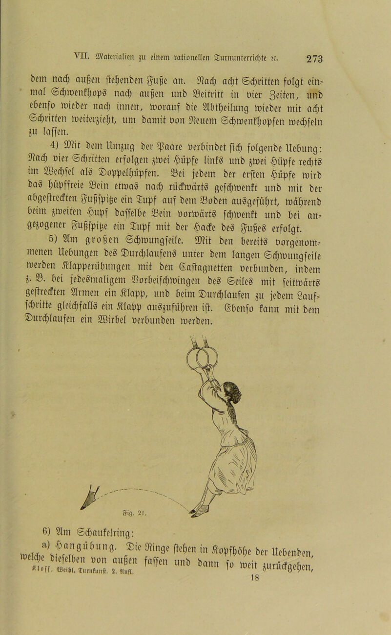 bem nad) außen ließen ben fyußc an. Sad; ad;t ©dritten folgt ein- mat ©cßroenfßopS nad; außen unb ^Beitritt in oicr Seiten, unb ebenfo lieber nad; innen, Vorauf bie Stbtßeitung lieber mit ad;t ©cßritten meiterjießt, um bamit oon feuern ©cßmenfßopfen med;fe(n 8U taffen. 4) Siit beut Untjug ber $aare oerbinbet ftd; fotgenbe Hebung: 9iad; üier ©djritten erfolgen jmei -fjüpfe linfS unb jmei £iipfe ved;tS im 2öed;fet atS ©oppetßiipfen. Sei jebem ber erften -fjiipfc mirb ba8 Impf freie Sein etmaö nad; riicfmärtS gefd;menft unb mit ber abgeftredten jyußfpitje ein £upf auf bem Soben auögefüßrt, mäßrenb beim jmeiten «öupf baffetbe Sein oortoärtS feßmenft unb bei an- gezogener ftußfpiße ein Supf mit ber £acfe beS $ußeö erfolgt. 5) 3tm großen ©eßmungfeite. Stit ben bereits oorgenotm menen Hebungen beS 3)urd;taufenS unter bem langen ©eßmungfeite Serben Mapperübungen mit ben daftagnetten oerbunben, inbem s- S. bei jebeSmaligem Sorbeifcßmingen beS ©eiteS mit feitmcirtS gefireeften Sinnen ein filapp, unb beim £>urcßtaufen ju jebem Sauf* fd;ritte gteidjfattS ein ßtapp auSjufüßren ift. dbenfo tann mit bem 3)urd;taufen ein Sßirbet oerbunben merben. 6) Slm ©cßaufetring: mÄ86;9- r®' We in *»WWfc ber Uebenben, U J 0c 1,011 au6en f‘Ufe'1 unb bann fo tot» umicfaolicn loff, 5üei6(, Jurnfimf}. 2. 9(ufl. uugiyen, 18