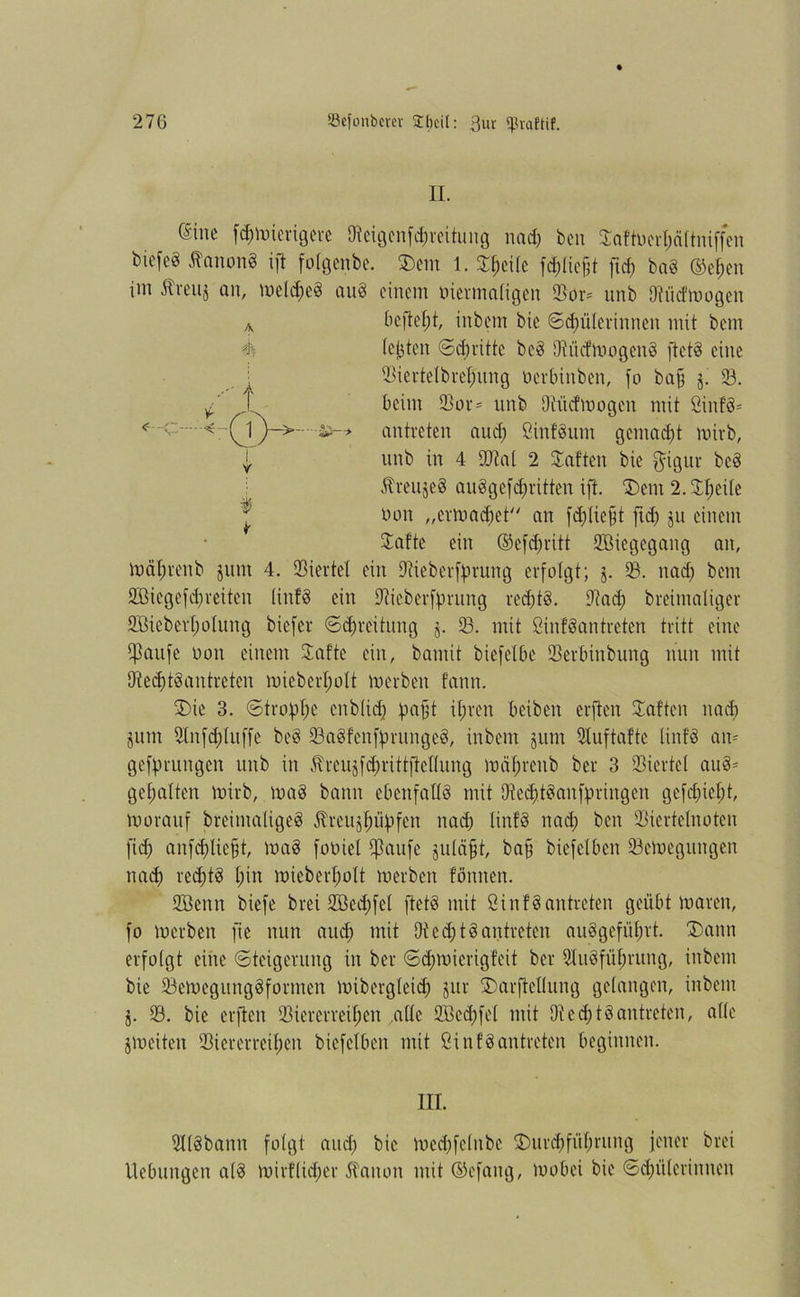 II. Sine f$mierigere Dieigenfihreitung nad) ben Saftocrhältniffen biefeg Kanons ift fotgenbe. SDem 1. Shcilc fc^Iie^t ftcf) bab (M;en im Äreuj an, meld;eb aub einem viermaligen Vor* unb Dtücfmogen mähren b junt 4. Viertel ein Diieberffmtng erfolgt; j. iß. nad) bem 2Biegefd)reiten linfö ein ÜKieberfprung redjtb. £T?ad; breimaliger 2Biebert;otung bicfer ©Breitung j. 33. mit Sinfbantreten tritt eine Tarife non einem Safte ein, bannt biefelbe Verbinbung nun mit Dtedjtbantreten mieberljolt merben fann. S)te 3. Strophe enblidj pafjt ihren Oeiben erften Saften nad) jum 2Infd)tuffe beb 93abfenfprungeb, inbem §um Dtuftaftc Unfb am gedrungen unb in ^reujfcfjrittftetlung mährenb ber 3 Viertel aub* gehalten mirb, mab bann ebenfalls mit Vedjtbanfpringen gefd)iet)t, morauf breimaligeb Äreujlmpfett nad) Unfb nad) ben Viertelnoten fiep anfcpliefjt, mab foöiel Vaufe juläfjt, ba§ biefelben Vemegungen nad) redjtb t)in mieberljolt merben f'önnen. Söenn biefe brei SGBedjfel ftetb mit Sinfbantreten geübt mären, fo merben fie nun and) mit 9ted)tbantreten aubgefüprt. S)ann erfolgt eine (Steigerung in ber Schmierigfeit ber 3Iubfül;rung, inbem bie Vemegungbforrnen mibergleidj jur Smrflcllung gelangen, inbeut j. 93. bie erften Viererreihen alle 9Bccl)fel mit Diecf)tbantreten, alle jmeiten Viererreihen bicfclben mit ßinfbantreten beginnen. in. Vlbbann folgt and) bie med)fe(ubc ^Durchführung jener brei Uebmtgen alb mirflid)er Nation mit ©efang, mobei bie Schülerinnen A v befiehl, inbem bie Schülerinnen mit bem (ejjten Schritte beb Dtücfmogenb ftetb eine Viertelbreh'ung oerbinben, fo bafs j. 93. beim Vor- unb Dtücfmogen mit öinfb- antreten aud) Cinfbunt gemadjt mirb, unb in 4 Vtal 2 Saften bie $igur beb ^reujeb aubgefd)ritten ift. Dem 2. Speile oon „crmad)et// an fd)(iejjt ftd) ju einem Safte ein ©efdjritt 9ßiegegang an,