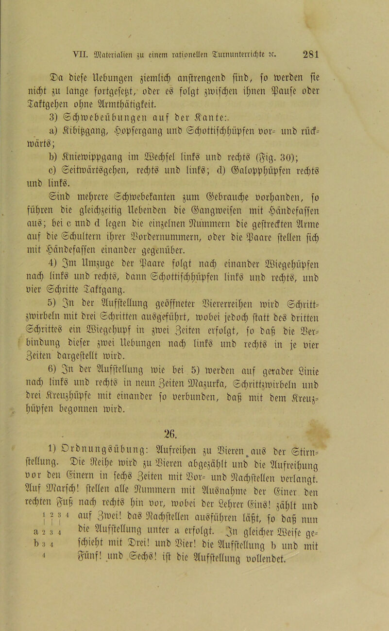 £>a biefe Uebungen giemUcf) anftrengenb ftrtb, fo derben fie nid)t §u lange fortgefe^t, ober e8 folgt jtnifdjen ihnen fßartfe ober Vaftgehen offne Armthätigfeit. 3) ©chmebeiibungen auf ber 5tante:. a) üibibgang, £opfergang unb ©d)ottifd)l)üpfen Oor* unb rücf= märtö; b) ÄitieWippgang im Vöechfel linfö unb red)t8 (§ig. 30); c) ©eitwärt8gel)en, red)t8 unb linfd; d) (Saloppfntyfen redjtd unb tin!8. ©inb mehrere ©djwebefanten jutn ©ebraitcfje üorhanben, fo führen bie glcid^eitig Uebcnben bie ©angweifen mit £>änbef affen au8; bei c unb d legen bie einzelnen Hummern bie gcftrecften Sinne auf bie ©(buttern ihrer Vorbernummern, ober bie f]3aare ftellcn fid) mit |>cinbef affen einanber gegenüber. 4) 3m Umzüge ber Vaare folgt nad) einanber SBiegelhtpfcn nad) linfd unb red)t8, bann ©d;ottifd;f)iipfen linfö unb red;tö, unb oicr ©dritte Vaftgang. 5) 3n ber Aufhellung geöffneter Viererreihen mirb ©d)ritt* Wirbeln mit brei ©^ritten angeführt, wobei jebod) ftatt be8 britten ©3>ritte§ ein VUegebupf in §wci Seiten erfolgt, fo ba§ bie Ver* binbung biefer jwei Hebungen nach linfö unb red)t8 in je oier Seiten bargefteflt mirb. 6) 3n ber Aufhellung mie bei 5) werben auf getaber ßinie nad) linfö unb recptö in neun Seiten SKajurfa, ©^rittjwirbeln unb brei Ärcujhüpfe mit einanber fo ücrbunben, ba§ mit bem Äreus* l;üpfen begonnen wirb. 26. 1) Drbnitngöübring: Aufrei(;en ju Vierentau8 ber ©tirn* ftellung. 2)ie Otei()e wirb ju Vieren abgcjälht unb bie Aufreihung oor ben Einern in fed)8 Seiten mit Vor* unb Vad)fte(len oerlangt. Auf Vtarfch! [teilen alle Vummern mit Aufnahme ber einer, ben redeten $u§ nach ved)t8 hin oor, wobei ber ßef)ter ®in8! jählt unb 1234 auf Swei! ba§ Aachftellen au8fül)reu lägt, fo ba§ nun a 2 3 4 kic Aufhellung unter a erfolgt. 3n gleid)er Vßeife ge* b 3 4 fchieht mit SDrei! unb Vier! bie Aufhellung b unb mit pnf! unb ©ed)8! ih bie Aufhellung oollenbct. 1