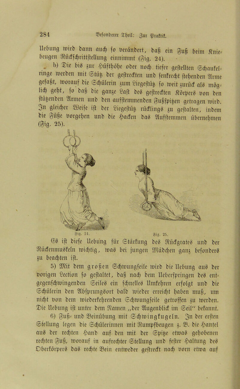 Mnmg wirb bann and) fo üeränbert, ba£ ein $u§ beim ßnie* beugen 0?üdfd)rittfteltung einnimmt ($ig. 24). b) ®ie m >^üftt;ö[;e ober nod) tiefer geteilten ©cbaufeH ringe werben mit ©tüfc ber geftredten unb fenfreebt ftefjenbcn 5trme gefaxt, worauf bie ©dmlerin jutn ßiegeftüfc fo Weit jurüd af8 mög* lief) gef)t, fo ba§ bie ganje Saft beg geftredten Äörp'erS üon ben ftiUu'nbcn Firmen unb ben aufftemmenben ^u§ffnt?cn getragen wirb. 3n gleicher 2Beifc ift ber Öiegeftiib rüdlingg ju geftalten, inbem bie $ii§e öorgefjen unb bie £aden bag Slufftemmcn übernehmen (mg. 25). 5-tß- 24. • gig. 25. @3 ift biefe Hebung für ©teirfung bcö Uh'idgrateg unb ber DtüdenmuSfeln Wichtig, mag bei jungen 90täbd)en ganj befonberg ju beachten ift. 5) £D?it bem großen ©d)Wungfeilc wirb bie Hebung aug ber hörigen Scction fo gcftaltet, baff nad) bem Ueberffmngen beg ent= gegenfcfjmingenben ©eileg ein fdjmelleg Hm!ef;ren erfolgt unb bie ©dmlerin ben Slbffminggort halb mieber erreicht fmben mu§, um nid)t üon bem micberfel;renben ©d)mungfeile getroffen ju werben. £>ic Hebung ift unter bem 9tamen „ber Slugenblid int ©eil befannt. 6) $ufj= unb Seinübung mit ©d)Wingfugeln. 3n ber erften Stellung legen bie Schülerinnen mit Dtumpfbeugen j. S. bie Hantel aug ber rechten $anb auf ben mit ber ©pike etmag gehobenen rechten $u§, worauf in aufrechter ©tetlung unb feftcr Haltung beg Dberförperg bag rechte Sein entweber gejtredt nad) üorn etwa auf