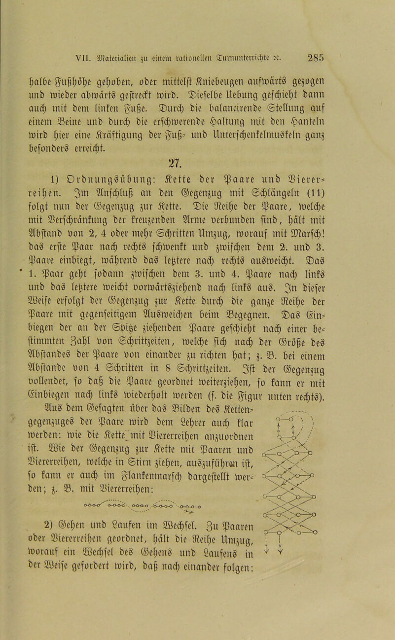 tjalbe $u§f;öl;e gehoben, ober mitte (ft Kniebeugen aufmärt§ gezogen unb mieber abmärtä gefireeft mivb. SDiefetbe Hebung gefd;icl;t bann and; mit bem linfen fpfje. £>urd; bie balancirenbe «Stellung auf einem Seine unb burd; bie erfefowerenbe Haltung mit ben hanteln mivb frier eine Kräftigung bei* $ufj* unb Unterfc&en'felmuSfeln ganj befonberd erreicht. 27. 1) Drbnungäübung: Kette bei* $aare unb 33iever= reifen. 3m Stnfcfylufj an ben ©egenjug mit Sdflängeln (11) folgt nun bet ©egenjng juv Kette. £)ic Dteil;e bet 5ßaare, meldje mit Serfd;ränfung ber fveujenben 91tme oerbunben ftitb, l;ä(t mit Slbftanb oon 2, 4 ober mef;t Scfjritten Umjug, morauf mit Starfd;! ba§ erfte ^aar nad) redriS fd;menft unb jmifdjen bem 2. unb 3. S<mre einbiegt, mäl;tenb ba3 letztere nad; red;t3 auSmeid;t. £>ad 1. Saar gefri fobann jmifd;cn bem 3. unb 4. Saare nach linfS unb ba§ leitete meid)! oormärtSjie^enb nad; linfd aud. 3U biefer Sßeife erfolgt ber ©egenjug jur Kette burd; bie ganje Dt eil; e ber Saare mit gegenfeitigem 91uömeid;cn beim Segegnen. J)aö ©in* biegen ber an ber Sfri£e jiel;enben S&<h* gefdriefjt nad) einer be* ftimmten 3^1 öon Sd;rittjeiten, me(d;e fiel) nad; ber ®röj)e be3 SbfianbeS ber S^w öon einanber ju rieten f;at; j. S. bei einem Stbjtanbe non 4 Sd;ritten in 8 Scforittjeiten. 3ft ber ®egenjug ooücnbet, fo ba§ bie SQaie georbnet mciterjiel;en, fo fann er mit ©inbiegen nad) lin!8 mieberf;olt werben (f. bie $igur unten redjtd). 2tu§ bem ©efagten über ba§ Silben be§ Ketten* . gegenjuged ber $aaxt mirb bem Server and; Har 'l'° ; ) merben: mic bie Kettejnit Viererreihen anjuorbnen V / ift. 2Bie ber ©egenjug jur Kette mit Saaten unb Viererreihen, meld;c in Stirn jief;en, au8jufü$t#n ift, x' ^ fo fann er auch im ftlanfenmarfd; bargeftellt wer* ben; j. S. mit Viererreihen: oo-o-cr' o-o-o-o . o-o-o-o -'^-o-o-o' . o-tn-o—o 2) ©c(;en unb Saufen im 2Bed;fel. 3« Stören ober Viererreihen georbnet, f;ält bie Otcil;e Umjug, morauf ein ffied;fel bc8 (M;end unb ßaufenS in ber SBeifc geforbert mirb, baff nach einanber folgen: