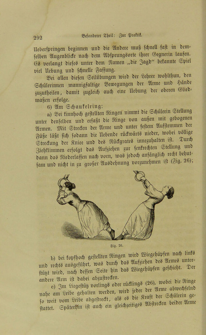 Ueberfpringen beginnen unb bie Snbcre tnufj fd;neü faft in beim fetben Sugenblicfe nad) bem Sbfprung§orte if)rer Gegnerin laufen. (53 o erlangt bicfeS unter bem Samen „bie 3agb bcfannte Spiel oicl Hebung unb fdjnelte Raffung. Sei allen biefen Seilübungen mirb ber Seiner mopltpun, ben Sdmterinnen mannigfaltige Senkungen ber 5lrme unb £anbe jujutl;eilen, bamit jugleid; aud) eine Hebung ber oberen ©lieb^ mafen erfolge. 6) 3tm Scfjauf eiring: , a) Sei ünntjod) geftellten Singen nimmt bie Sdmlenn SteUung unter benfelben unb erfaßt bie Singe oon aufen mit gebogenen Sr men. 9Sit Strecfen ber Srmc unb unter feftem Sufjtemnien ber ftüfje lä&t fid) fobann bie Uebenbe rüdmärtä nieber, mobei oollige Stredung ber tniee unb be§ SiitfgrateS innejuljalten ift. ®urd) 3iel;flimmen erfolgt ba§ Sufjiepen jur fenfrec&ten Stellung un bann ba8 Sieberlaffen nad) norm, wa8 j.ebod; anfanglid; rc^t beljuü fam unb nicf)t in Su großer Su8bel;nung wrjune$men ift m- Sifl. 26. W Sei fofcftwä) gefleUten OHngen Witt ffiiegepffen ««et W« unt 1 auä «vt »•« tutet ta8 Wen unte - m witi), ml teffen ©eite *n b«« «fejeWrfe» ®u anberc Srm ift babei abjuftreefen. bie Singe c) 3m Siegeftüfj tortincjS otet n.ctlmgS (26) J J* ^ not)C am Seite (jetalten wetten, wut jetei edmlcvin ae« (0 weit vom Seite atejeftreeft, att «•»«*«te, «5^».^ ftattet. ©taterftin ift amt; ein fjlcictjeitiseä Stftief