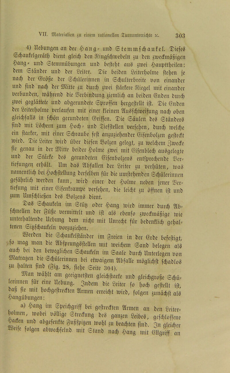 4) Heftungen an bei- £>ang* itnb ©tentmfHaufel. SDiefeS ©Hanfelgeiätf) bient gteid; beit DiiitgfHineftetn ju ben siucd'mäfngen #Qn9s unb ©femntüftungen unb befielt au8 jmet eilen: beut ©tänbei unb bei Öeitei. 2)ie ft eiben öeitertjotme fteljen je naH bei ©iö§e bei ©Hüterinnen in ©dmlteiftieite non einanbci unb ftnb nad; bei SJtiftc ju buid; jtoci ftärfeie Oiiegct mit einanbci neiftunben, mäfjrenb bie SÜeiftinbung sientlid; an fteiben @nben burd; Sinei geglättete unb aftgeiunbete ©ftioffen tieigeftettt ift. SDie (Sttbcn bei Sei teil; otme üertaufen mit einer ffetnen 3tu§fd;iDcifung nad; often gteidjfattg in fd;ön geiunbeten (griffen. £>ie ©äuten bcö ©tänbcrS jutb mit öüd;cnt juin f>od; = unb £icfftellen nerfeljen, btticft metd;c ein ftaifer, mit einer ©d)raufte fefi anjujie^enber ©fenftolgcn gefteeft iniib. SDie öeitei iniib iiftei biefen 23otseit gelegt, ju ln et d; ein 3mcde ftc genau in bei Dritte ftcibei Pointe jinei mit ß'ifenftled; aufgelegte unb bei ©täife bef geiunbeten (SifenftotjenS cntfprcHenbe ©er* tiefungen eiftätt. Um ba§ Stftfallcn bei öeitei ju oerljüten, inad nainenttid) ftei £od;ftettung bcifelften für bie umjteljeitbcn ©Hüterinnen gefätntid; inetbeit faitn, iniib einer bei Pointe neften jener Ski* tiefung mit einer (Sifenfiampe ücrfct;eit, bie tcid;t 511 öffnen ift unb jum UmfHItefjen be§ 93oXgenf bient. ®a§ ©Häufeln im ©tuft ober #ang mirb immer burd; Stft* fdjnetten bei ^-ü§c nennittett unb ift at§ eftenfo jmedmä^ige inie untertjaltenbe Heftung bem nid;t mit Unredit für ftebenftid; geftari tenen ©iftfd;aufe(n öoijujie^en. Serben bie ©d;aufetftänbei int freien in bei (Erbe ftefejtigt, fo mag man bie 3tftfgiung§ftcttcn mit mcid;ent ©anb fteXeaen alf aueft ft ei ben ftemegtid;en ©Häufeln im ©aale buid; Unterlegen non UKatiaften bie ©Hüterinnen ftei ctmaigcnt Slftfafle mögtidift fdbabtof Sit galten ftnb föig. 28, ftel;e ©eite 304). ükanmäfttt am gecignctften gteiHftarfe unb gtciHgio§e ©d;ii* [ertttiteit für eine Heftung. 3nbcm bie öeitei fo t;oH geftettt ift baff fte mit XjoHgeftrccftcn Stinten eneiHt iniib, folgen junäHfl als ■pattgüftitttgen: a) £ang int ©ftciHgiiff ftei geflickten Stinten an ben Öeitei* Nntett, moftei nöttige ©tieefung bef gansen Öciftef, gefHtoffene |a*n “,,b ot'acfonftc guift.ij,m loo^I ju kalten ftnb. 3n fließet tl|c ,ol9c mit Sinnt mntj .fnnn< mit ©Igiiff an