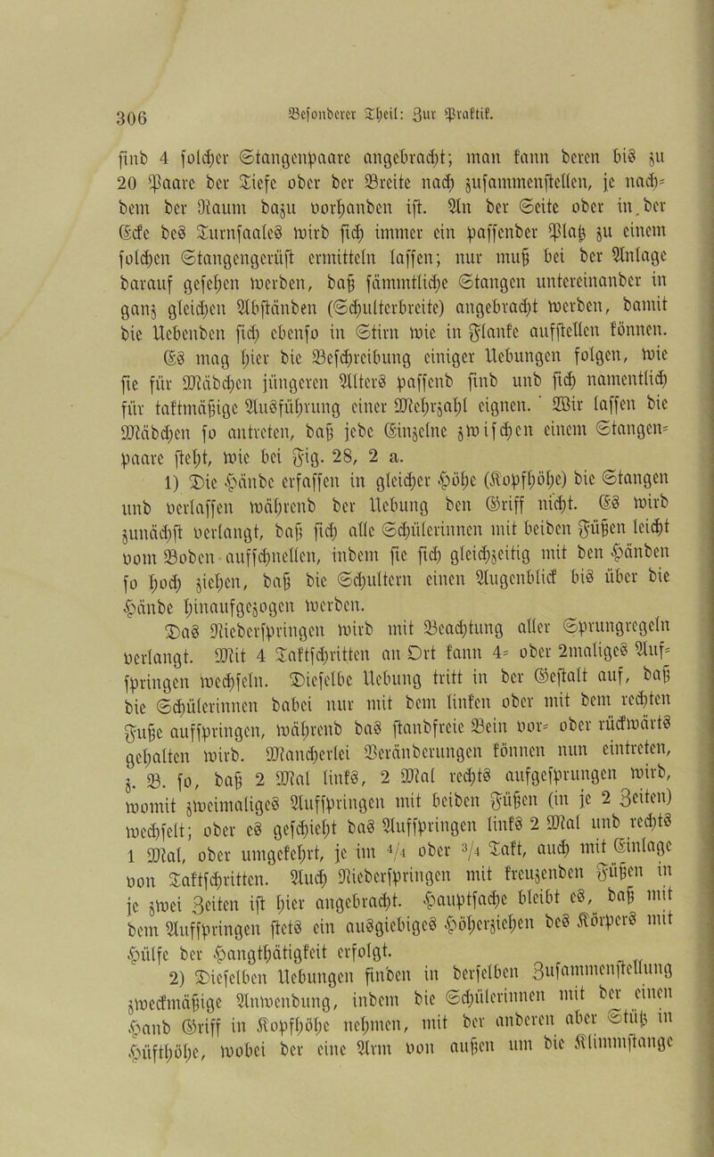 finfe 4 fold;er ©tangempaarc angebracht; man fann feeren big ju 20 ^aarc feer Siefc ofecr feer Srcite nad) äufammenfteKcn, je nad)= feem feer Otaum feajti oorhanben ift. Stn feer ©eite ofecr in,feer (£cfc bcg 5£rtrnfaateö mirfe fid; immer ein paffcnfeer tptai$ ju einem folgen ©tangengcriift ermitteln taffen; nur muff bei feer Anlage fearauf gefet;en merfeen, feafj fcimmttidje ©tangen untereinanfeer in ganj gleichen SIbftänfeen (©chultcrbrcite) angebradü merfeen, bannt feie Hcbcnben fid; cbenfo in ©tirn mic in $tanfe aufftelten tonnen. ©§ mag hier feie Scfchrcibung einiger Hebungen folgen, mie fte für 9Jiäfed)cn jüngeren dltcrg paffenfe ftnfe unfe fich namentlich für taftmäbige 2tugfüt;rung einer fötchrjaht eignen. 2Bir taffen feie 9Mbd)en fo antreten, feajj jefec (ginjetne jmifdjen einem ©tangen* haare fict)t, mie bei $ig. 28, 2 a. 1) 2)ie #cinfec erfaffen in gleicher ^öf;c (dobftmhe) feie ©tangen unfe oertaffen mäbrcnb feer Hebung feen ©riff nicht. ©g mirfe junächft oertangt, bab fid; alte ©dn'itcrinnen mit beifeen p§en leicht oom Soben auffdmellen, infeem fte ftd; gleichseitig mit feen £änben fo tmd) sieben, feafj feie ©djuttern einen 9Iugcnbticf big über feie £>änbe hinaufgesogen merfeen. £>ag Diiefecrfhringen mirfe mit Sead;tung alter ©prungregetn oertangt. ttRit 4 3Taftfd;ritten an Ort fann 4- ober 2matigeg 2luf* bringen med)fetn. SDiefetbe Hebung tritt in feer ©efialt auf, feajj feie ©chüterinnen feabei nur mit feem Hufen ober mit feem regten pbe auffpringen, mäf)renb feag ftanfefreie Sein öor* ober rücfmärtg gehalten mirfe. ÜJiandfertei Seränfeerungen tonnen nun eintreten, j. sß. fo, bab 2 M tinfg, 2 Stal rcd;tg aufgeffmmgen mirfe, momit smcimaligcS Suffbringen mit beifeen pfjcn (in je 2 Seiten) mechfett; ober cg gefd;iet;t bag Suffbringen tinfg 2 9M unb recht« 1 9M, ober umgefe&rt, je im 4/i oi)er 3/-‘ Saft, au$ mü ®in*Q?e oon Saftfehritten. Sud; 9Ueberflpringen mit freujenfeen P§en m je §mei Seiten ift hier angebracht. $auptfa$e bleibt eg,. bab mit feem Snffbringen ftetg ein auggiebigeg £öf;er$icben feeg Äörhcrg mit £ülfe feer £angthätigfeit erfolgt. 2) SDicfelben Hebungen finfeen in feerfetben Sufammenftettung jmeefmäbige Snmenbung, infeem feie ©chüterinnen mit ber einen #anb ©riff in ftobfljö(;c nehmen, mit feer anfeeren aber ©tüi; in £üftl;öt;e, mobei feer eine Srm oon aufien um feie Äliinmftange