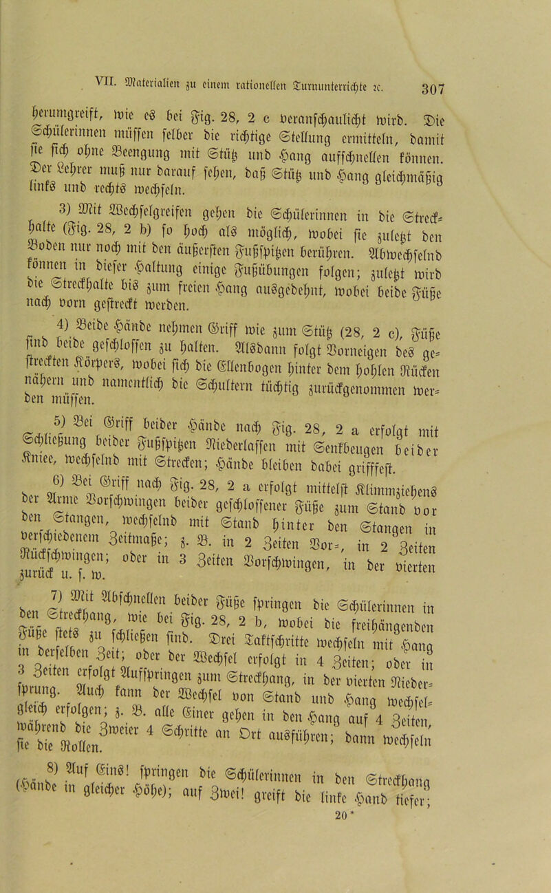 ^umgreift, mie eg bä $ig. 28, 2 c i)eranfd;aul||t irnrb. 3>ic ©Hülerinnen muffen felber bie richtige ©teltung ermitteln, brnnit Jie ftdi of;ne Beengung mit ©tfifc unb £ang auffönetfen tonnen. ®er 8e$m mu§ nur barauf fc&en, ba§ ©tut} unb £ang gtcid,mäfiig tmfg unb redjtg medtfetn. ' 3) Wlit 2Bcd)fc(greifen gefjen bie ©Hüterinnen in bie ©tred* ^aite (g-tg. 28, 2 b) fo I;od; at§ möglid;, wobä fte juteftt ben ^oben nur nod) mit ben dufjerften frufjfoi&en berühren. Slbtocddelnb onnen m btefer Gattung einige ftujjübungen folgen; gule^t mirb bte ©treef(falte tu§ jum freien ^ang auSgebefmt, mobei beibe Stufe ncid) üorn geftred't merben. 4) SBcibc 4>änbc ttclimcu ®riff wie jitm Stüjj (28, 2 c), iviifje pnb tioibc (jefc^loficii ju galten. aßbann folgt SBorneigen be8 ge. ftroittm Sorfier«, Wobei fuf) bie GHenbogen [unter bem Iioljleti!)(tiefen Iiaberit unb namcirrlict; bie Schultern tücfitig jurMgenommen wer« ben muffen. ®«fF JbeiiKtr $ünbe mief) gig. 28, 2 a erfolgt mit ©Regung betber guSftnben »berlaffen mit ©enfbeugen beiber Smee, wecgfelnb mit ©treefen; $ünbe bleiben botet grifffeft. s... J] ® ®7f adl S'8' 28' 2 “ f1«1 »litt# Slimmjielien« bei arme äSorfMwmgen beiber gefdiloffener giige gnm ©tgnb »or bin otongen, wccgfelnb mit ©tank hinter ben Stangen in oevicbtebtntm Benage; g. 8. in 2 Beiten «Bot-, in 2 feiten furM r;.9™: °bCr “ 3 3tifm ™ Werten 7) ffltit älbftfmellen beiber giige ffuingen bie Scbületinnen in ben ©trecfl;ang, wie bei gig. 28, 2 b, wobei bie freiböngenben in'be, r *a l'b' ®cd ^“«Wtttte weegfeln init^ang m berfelben Bett; ober bet SBeMfet erfolgt in 4 Beiten- ober in 3c,tcn “W Stüfftitingen jum Streif (jang, in ber liierten SRiebet- «[“*• ( to ®ed,fel #,n ©taub unb CfÄ g eub erfolgen alle einer gegen in ben $«„, auf 4 BeiL 4 ^  °rt k«L 45 8) auf gilt«! fpringen bte ©Malerinnen in ben ©treefbann (&«..be gleicher «,); auf 3Wei! greif, bie linfe 20 *