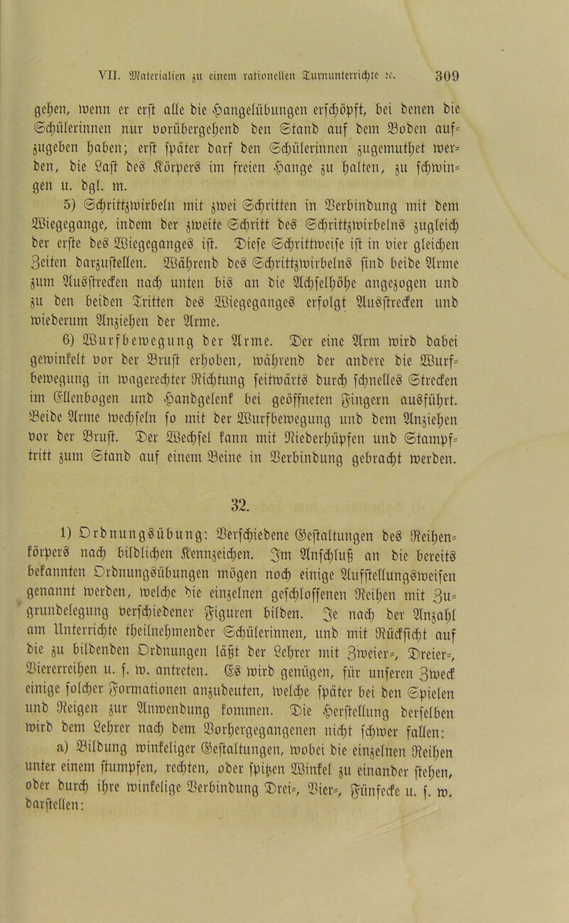 gefeit, trenn er erft alle bie <£>angelitbungen erfchöpft, bei benen bic Schülerinnen nur öorübergehenb ben ©tanb auf bem Vobcn auf* jugeben höben; erft fpciter barf ben Schülerinnen jugenmtftet tuet* ben, bic Saft beg $örperg im freien ßange ju galten, ju fd)Win* gen u. bgl. m. 5) ©chrittjWirbeln mit jwei ©d)ritten in Verbindung mit bem SBiegegange, inbem ber gweite ©efjritt beg ©djrittgwirbelng jugleid) ber erfte beg Vßiegegangeg ift. SDiefe ©djrittweifc ift in oier gleichen Seiten barguftellen. SMhrcnb beg ©djrittgWirbelng finb beibe Sinne jum Slugftrccfen nad) unten big an bic 2td;feU;öf;c angejogen unb ju ben beiben dritten beg Söiegegangeg erfolgt Slugftrccfen unb mieberum Slngieljen ber Sinne. 6) SBurfbewegung ber Sinne. ®er eine Sinn wirb babei geminfelt Dar ber S3ruft erhoben, mäftrenb ber anbere bie SBurf* bemegung in wagerechter Stiftung feüwärtg burd) fdjnelleg ©treefen im Güüenbogen unb ^anbgelent bei geöffneten Fingern augfnfjrt. S3eibe Sinne Wed)fcln fo mit ber Vßurfbewegitng unb bem 3lnjict)cn nor ber Vrüfi. 3)er SBedffel bann mit Stieberhüpfen unb Stampf* tritt jutn ©tanb auf einem Seine in Verbinbung gebracht werben. 32. 1) Drbnunggübung: Verriebene ©eftaltungen beg Steifen* förperg nad) bilblidjen Äennjeid;en. 3m Slnfdfluff an bie bercitg befannten Drbnunggübungen mögen noch einige Slufftcltunggmeifen genannt werben, welche bie einzelnen gefddoffenen 9teil;en mit 3u* ' grunbelegung öerfdnebener Figuren bitben. 3e nad) ber Slngaf;l am Unterrichte tbei(nef;menber Schülerinnen, unb mit 9lüdfid)t auf bie gu bilbenben Drbnungen läßt ber ßehrcr mit Stoeier*, dreier*, Siererreif;en u. f. w. antreten. ®g wirb genügen, für unferen Swed einige fold)cr Formationen angubeuten, Welche fpciter bei ben Spielen unb Steigen gut Slnwenbung fommen. Sie ^crftcltung berfelben wirb bem ßeljrer nach bwn Vorhergegangenen nicht feßwer fallen: a) Vilbung winfeliger ©cftaltungcn, wobei bie einzelnen [Reißen unter einem ftumpfen, rechten, ober fpitcen SBinfel gu einanber flehen, ober burch ihre winfelige Verbinbung 3)rei*, Vier*, Fünfedc u. f. w. barftellen: