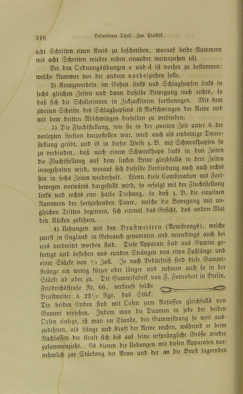 ißefonöem £l)eü: 3m' ?ßvaftif. ad)t (Stritten einen Äreig jn betreiben, morauf beibe Hummern mit ad)t ©^ritten lieber neben cinanber m eiterten (d). 23ei ben Drbnunggtibungen c nnb d ift oorl;er jn beftimmen: mcldje Kummer oor bev anbern o orbei sieben folle. 2) jfreugjmirbeln im ©el)en linfg unb ©d)lagl;opfen linfg in fed)g gleichen Seiten unb bann biefclbe ^Bewegung nad) red;t§, fo baff fid) bie (Sudlerinnen in Sidjacftinicn fortbemegen. OJtit bem jmeiten ©dritte beg <Sd)lagl;oV>fenS ift 9luffd)mingen ber 9lrmc unb mit bem britten 9lbfd)mingen berfelben §u oerbinben. 3) SDie ftludjtflellung, mie fie in ber jtoeiten Seit unter 6 ber uorle&ten ßection barjuftellen mar, mirb aud) alg einbeinige Dauer* fteltung geübt, unb ift in biefer SBeife $. 93. mit ©chmenfjjopfen fo ju oerbinben, ba§ nad) einem ©d)menff)opg linfg in brei S^u bie $lud)tftellung auf bem Unten 93eine gleid)fallg in brei Seiten innegetmlten mirb, morauf fid) biefetbc «Berbinbung aud) nad) red)tg f)in in fed)g Seiten mieberl)ott. 9Benn biefe Kombination mit fjort* bemegen oormärtg bargeftcltt mirb, fo erfolgt mit ber $lud)tflcllung linfg unb red)tg eine Ijalbe Drehung, fo baff j. 93. bie einzelnen Hummern ber fovtjiehenben ißaare, melcfje bie 93emegung mit un- gleid)en dritten beginnen, fid) einmal bag ®eftd)t, bag anbere ©ial ben iRücfen ju!el;ren. 4) Hebungen mit ben Sruftmeitern (QXrmftrongg), meld)e juerft in (Englanb in ©ebraud) genommen unb neuerbingg aud) bei ung verbreitet morben fmb. SDiefe «Warnte finb aug ©unimi ge* fertigt unb befielen aug runben ©trängen oon etma $ufjlänge unb einer ©tärte oon ^ Soll. 3e nad) 93ebürfni§ fmb biefe ®ununi* fträngc ein menig fürjer ober länger unb nehmen and) fo tn ber ©tärte ab ober ju. Die ©ummifabrif oon $. ö'onrobert in 93crlut, $riebridjgftrafse Dir. 66, oerlauft jold)e 93ruftmeitcr a 221/2 9igr. bag ©tücf: SDic beiben ©nben fmb mit Defen juin «nfaffen _ glcid)fallg oon ©ummi ü er f elfen. 3nbcm man bie Daumen in jebe ber beiben Defen cinfebt, ift man im ©tanbe, ben ©nmmiftrang fo weit aug* ;ubef)nen, atg Sänge unb ffraft ber 9lrme reichen, wa&renb er beim «Jtac&laffen ber Straft fid) big auf feine urffminglidjc ©rofie miebei jufammenjief)t. ©g bienen bie Uebungen mit biefen «paraten oor* nehmtid) jur ©tärfung ber 9lrmc unb ber cm bie 93ruft Xagcinbei