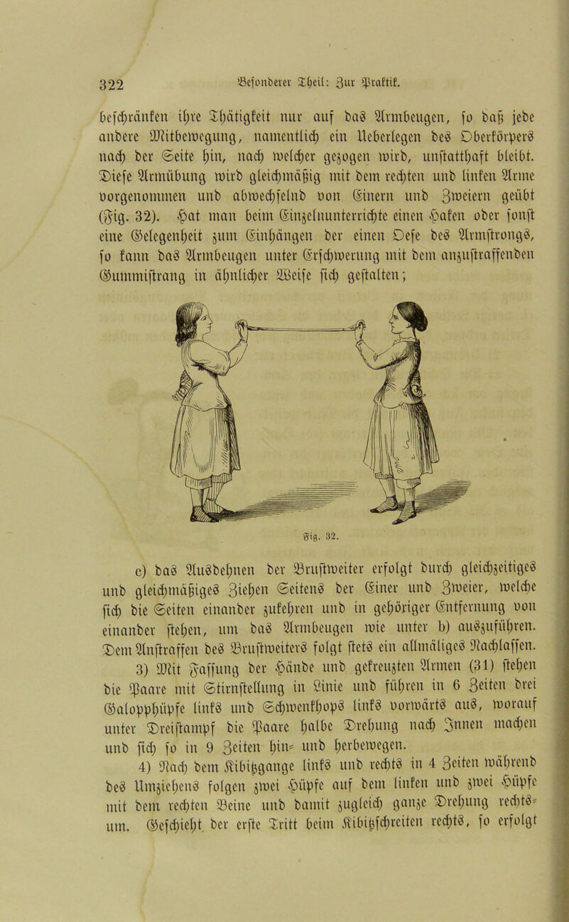 befd)ränfen ifjve $f)ätigfeit nur auf baS Armbeugen, fo baß febc aubere ÜJtitbewegung, namentlich ein Ucberlegen beS Obcvfövperö nad) ber Seite l;in, nad) welcher gejogen wirb, unstatthaft bleibt. £)iefe Strmübung wirb gleichmäßig mit bem rechten unb Unten Sinne öorgenomtnen unb abwechfelnb mm (Sinern unb ß^eiern geübt ($ig. 32). -hat man beim ©injelnunterrichte einen haf’en ober fonft eine (Gelegenheit jum ©inhängen ber einen Defe beS SlrmftrongS, fo tarnt baS Armbeugen unter ©rfchwerung mit bem aujuftraffenben (Gummiftrang in ähnlicher SBeife fleh geftalten; c) baS StuSbehnen ber Söruftweiter erfolgt burch gleichseitige« unb gleichmäßiges 3when 'Seiten« ber ©iner unb welche fleh ©eiten einanber jufehren unb in gehöriger ©ntfernung non einanber flehen, um baS Armbeugen wie unter b) auS$ufül;ren. $em Sinjlraffen be« SruftweiterS folgt fiel« ein atlmälige« Dtachlaffen. 3) UJtit Raffung ber £änbe unb getreusten Firmen (31) flehen bie qßaare mit Stirnftellung in Sinie unb führen in 6 ßeiten brei (GalopplwUfe Unf3 unb SdjwenfhopS linf« oorwärtS auS, worauf unter 2)reiftampf bie ißaarc h'l^ic Drehung nach ßunen machen unb fleh fo in 9 ße'iten i)\\v unb h^hewegen. 4) IRach bem Jtibifcgange linf« unb rechts in 4 ßeiten währenb beS UmjiehenS folgen jwei hüfifr' cuif bem Unten unb jmei hüpfe mit bem rechten Seine unb bamit jugleid) ganje Drehung redttS* um. (Gefehlt, ber erftc Sritt beim Äibifcfchreiten rechts, fo erfolgt