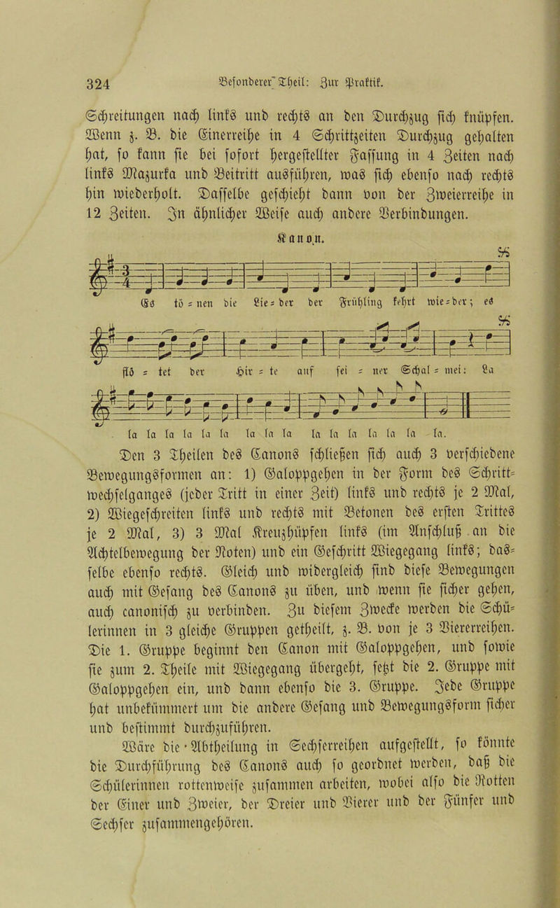 (Spreitungen nap tinfg unb reptg an ben ÜDurpjug ftp fnipfen. 2Benn j. 33. bie dinerrepe in 4 ©prittjeiten SDurpjug gehalten t;at, fo fann fte bei fofort tjergefteUter Raffung in 4 Seiten nap tinfg SD^ajurfa unb Beitritt augfipren, mag ftp ebenfo nap reptg f)in wiebepolt. ©affelbe gefpipt bann non bei* Sweierrepe in 12 Seiten. ä^nlipev SBeife aup anbere ©erbinbungen. Q-$ . - .—r: ffe ji; —J J 0— 0 p—i Sb tö i nen bie Sie* bet ber Sripting fprt »te^bev, eb -fbä - * ' 0 ß ~ 0 0 J. » J » fhs i ß~^ ß h ' . • jl . - r * \- - t =** - - L_| i fltö s tet bev Jpir * te auf fei s net ©pal ; mei: ?a ^-S-F—ß—r-z -i ■ m S S—j1 s s _p p J m - « n DT • 0 - ' 0 0 1 ‘ p LJ m 0 1 ■v—*—b b r 0 _ B 0 l z * tr 0 9 1 (a la ta la la ta la la ta la ta In ta ta ta In. $>en 3 ©feilen beg danottg fptiefen ftp aup 3 nerfpiebene ©emegunggformen an: 1) (Mofpgef)cn in ber ftorm beg ©pritt* wepfclgaitgeg (jcbcr ©ritt in einer Seit) tinfg unb reptg je 2 ©tat, 2) ©ßiegefpreiten tinfg unb reptö mit ©etonen beg erften Sritteg fe 2 ©tat, 3) 3 ©tat treupipfen tinfg (im ©nfphp an bie ©ptelbemegung ber ©oten) unb ein Oefpritt Sßiegegattg tinfg; bag- fetbe ebenfo reptg. ©teip unb mibergleip ftnb biefe ©ewcgungen aup mit ©efang beg danong ju üben, unb menn fte ftper gelten, aup canonifp ju nerbinben. Sit biefem Smecfe merben bie ©pü* (erinnen in 3 gleipe ©tippen gepeilt, j. ©. öon je 3 ©iererrepen. £>ie 1. ©ruppe beginnt ben danon mit ©atoppgepen, unb fomie fte jum 2. ©peitc mit ©Hegegang übergcpt, fc^t bie 2. ©ruppe mit ©aloppgepen ein, unb bann ebenfo bie 3. ©tippe. 3ebc ©tippe (;at unbefüntmert um bie anbere ©efang unb ©ewcgunggfornt ftper unb beftimmt burpjttfipren. 2ßärc bie ’ Stbpeitung in ©epferrepen aufgcftettt, fo fönnte bie 2)urpftprung beg danong aup fo georbnet merben, baff bie ©pütcrinnen rottenmeife jufammen arbeiten, wobei atfo bie Oiotten ber diner unb S^eier, ber SDreier unb ©ierer unb ber Sainfcr unb ©epfer pfammengefpren.