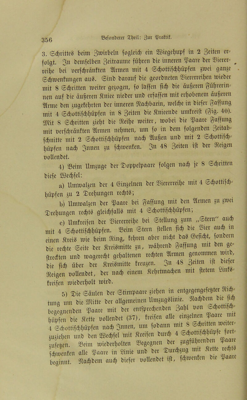 3. ©drittes beim 3 wirb ein fogleih ein SBicge^upf in 2 Seiten er- folgt. 3n bemfelben Beitraume führen bie inneren haare ber Vierer- # reitje bei oerfhränften »rmen mit 4 <Sd>ottifd)t)üpfen jwei ganje . ©cbwenfungen au8. Sinb barauf bie georbneten Viererreihen wieber mit 8 (Schritten weiter gezogen, fo taffen freh bie äußeren ftfihrerin* nen auf bie äußeren ßniee nieber unb erfaffen mit erhobenem äußeren Vrmc ben jugefehrten ber inneren Vachbarin, welche in biefer Raffung mit 4 Sd)ottifd)l;üpfen in 8 Seiten bie ßnieenbe umfreift (ftig._4G). gjüt 8 Schritten jieht bie Veil)c weiter, wobei bie haare Raffung mit »erfcht&nften »rmen nehmen, um fo in bem folgenben Seitab- fhnitte mit 2 Shottifhhüpfen nah Stufen unb mit 2 ©hottifh- hüvfen nah Snnen ju fhwenfen. 3n 48 Seiten ift ber (Reigen uollenbet. 4) 23 ei nt Umjuge ber SDoplpel^aare folgen tiad) fe 8 Schritten biefe 2Bed)fel: a) Umwatjen ber 4 (Einzelnen ber Viererreihe mit 4 Shottifh- htipfen ju 2 Drehungen rehtS *, b) Umwaljen ber haare bei Raffung mit ben »raten ju jwei Drehungen rechts gleichfalls mit 4 Shottifhhüpfen, c) Umfreifen ber Viererreihe bei Stellung jum „Stern and) mit 4 Shottifhhü^fen. Veirn Stern ftellen fth bie Vier and) m einen treiS wie beim Ving, lehren aber nicht baS ©ejth*, fonbern bie rechte Seite ber ftreiSmitte ju, wähtenb Raffung mit ben ge- ftredten unb wagereht gehaltenen rechten »raten genommen wirb, bie fth über ber tfreiSmitte freuten. 3« 48 Seiten ift btefei Vcigen uollenbet, ber nah einem Äehrtmahcn mit ftetem ßtntt* {reifen wieberholt wirb. 5) 2)ie Säulen ber Stirnpaare jiehen in entgegengefether 9tih- trag um tue SKitte ber allgemeinen Umjugättnie. Sia^bem Ine f» beaegnenben 9paare mit ber entft>re«enben 3«i)l »°n ®d)ott|f >' [jüpfen bie Sette wUenbet (37), treifen ade emjeinen Baaic mit 4 ©d,otti»(mf>fen na« 3nnen, um fobann mit 8 ®«rt tenmci - jujietieu unb ben SGBcdjfct mit «reifen bur« 4 6*0thfet^utfe f> utfeben. Seim roieberfiolten Begegnen ber jugfut)tenben Jiaau «menten alle «paare in Stinte unb ber ®ur«jug mit Sette re*» beginnt, 3ta«bem au« biefer »ollenbet ift, »menten b.e fpaare