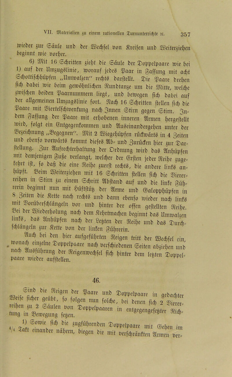 Uneber gur «Säule unb ber 2Bed)fel Don Greifen uub 2Beiter$cl)cn beginnt rote tunken. 6) -Out 16 Stritten jiel;t bie Säule ber 3)oppelpaare rote bet 1) auf ber Untjugöltnie, roorauf jebeö Saar in Raffung mit ad)t Sd)ottifcbf)iipfen „Umroalsen redjtS barftettt. £)ic Saare breiten ftd) babei roie beim geroöbnlicbcn Dtimbtanjc um bie Stifte, rodele sroifcfjcn beiben Saarnummern liegt, ttitb beroegen ftd) babei auf ber allgemeinen Itmjuggtinie fort. Otacb 16 Stritten ftellen ftd) bie ifaare mit Sierfetfd)rocnfung nach 3nnen Stirn gegen Stirn. 3m beut Raffung ber ißaarc mit erhobenen inneren 5lrmen l;er gefeilt lütrb, folgt ein (Sntgegentommen unb 9lu§einanbergel;en unter ber Sejeidmung „begegnen. Stit 2 2Biegel)üpfcn riieftoärtö in 4 Seiten unb cbeitfo borroärtS fommt biefeS 2lb= unb Surücfcn ficr 8ur Dar* fteIXung. Sur 2lufred)tcrf)alfung ber Orbnung roirb baö 2tnl)ttbfcn imt bemjenigen ftufje bedangt, melier ber @rften jeber M;e §uge= fel)rt tf, fo baf bie eine 9teil;e juerft red)tg, bie anbere tinfö am Inifift. Seim 2öeiterjtel;en mit 16 Stritten ftellen ftcb bie Sicrer* teilen in Stirn ju einem Sd)ritt 2lbfianb auf unb bie linfe %üh= rerirt beginnt nun mit «fniftftüt) ber 2lrme unb ®aloppl)npfen in 8 Seiten bie Äette nad) rcd)t§ unb bann ebenfo roieber nad) IinfS mit Soräbcrfcbfängeln bor unb hinter ber offen gefeilten Steife. Set ber 2Bteberl)olung nad) bem 5M;rtmad)cn beginnt ba§ Umroaften Itiifg, ba§ Slnbüpfen nad) ber Seiten ber Dteil)e unb ba§ £mrd)= fd)langeln jur Me bon ber linfen p^rerin. Slucb bei ben f;icr aufgefül;rten Dteigeit tritt ber 2öed)fel ein ibonad) eutjelne 2>bppelpaare nad) betriebenen Seiten abgie^en unb nad) »fubrung ber Dteigenroedfel ft<b hinter bem lebten Lpbel* paare roteber aufftellcn. p 46. blc „f|ciÖcn bcr $«arc unb SDoppelpaarc in gebauter Söetfe ftefer gettb , fo folgen nun fold)e, bei benen ftd) 2 Stern! reiben ju 2 Säulen bon SDoppelpaaren in entgegengefebter Otidh lang in Serocgttng fetjen. y J ö 1* n , , S,®roie. W .b,le fflWtötben »opoelpoate mit (Selten im ,4 Satt emanber nähern, Biegen bie mit »erforänften Siemen uer=