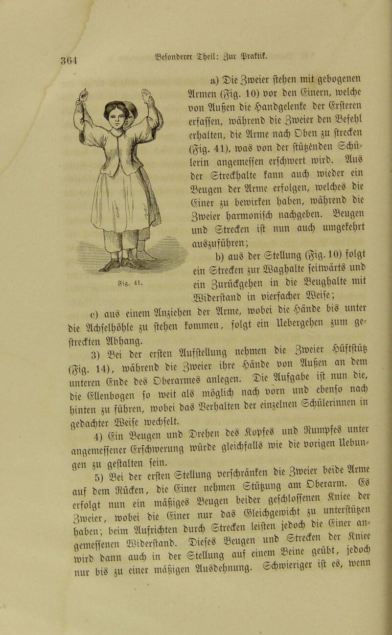 Skfonbera 34)cit: ^vaftif. StB- 41. a) SDic Bieter ftef;en mit gebogenen Strmen ($ig. 10) vor ben (Einern, weldfe non Stuften bie $anbgelente ber (Erftercn erfaffen, wäfjrenb bic ßweier ben Scfel)l ert)alten, bie Sfrme nad) Oben ju ftveefen (gig. 41), maö non ber jlü^nben ©d)ii- levin angemeffen erfd)Wert wirb. SluS ber ©tredljalte tann and) micbcr ein Sengen ber Sinne erfolgen, weldjeS bie (Einer jn bewirten haben, wälirenb bic ßweier l)avmonifd) nad)geben. Sengen unb ©trccten ift nnn aud) umgefel;rt anSju führen; b) au8 ber Stellung ($ig. 10) folgt ein ©trccten jur 2Bagl;altc feitwärtS nnb ein 3uriidgchen in bie Senghalte mit Sßiberftanb in vierfacher SBeifc; c) auS einem Sittichen ber Sinne, wobei bic .nänbe bis unter bie 5ld)fell)öhlc ju flehen tommen, folgt ein Uebergehen jum ge- ftreetten Slbhang. , . 3) Sei ber elften Slnfftellung nehmen bte Bieter Wftufc (fbig. 14), währenb bic ßweier ihre £änbe von Men an bem unteren (Snbe bcS Oberarmes anlcgen. £>ic Aufgabe ift nun bic, bie (Ellenbogen fo weit als möglich uad) vorn imb cbenfo na) hinten Su führen, wobei baS Serhatten ber einzelnen Schülerinnen tn 6tbTeto Srngm unk ®rc*en be8 Sofifed unb SKumtfeS unter angemeffener Srfdgoerung »ivbe gteidlfalW «4* opvl9c** Us(mn' 9™ 5) Sri b“ erften Stellung »erfdnänfen bie 3™ier auf bem Men, bic Sinn nehmen ©tii&ung am Dbcraun. ® erfolgt nun ein tnäfigeS Beugen beibev gefdjloffenen Smee ber Bwcfet wobei bic Silier nur ba8 ®tri(f)gcwi<f>t ju unterftufsen baten;'beim 5Iufrid,ten burd, ©trecten triften. iebc«t> bie gemeffenen ÜBiberftanb. ®iefc8 Beugen unb ©treden bei Jn ee wirb bann aud, in ber Stellung auf eine.,, fc« 0»bt tebod, nur biä ju einer mäßigen SUiäbefmung. ©dlimengce if ,