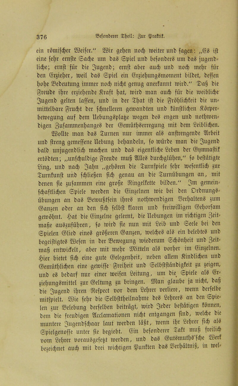 ein römifeper SBeifeu. SZÖir geben nod) weiter unb feigen: „(SS ift eine fefjr ernfte Sad)e um baS ©piet unb befonberS um baS fugenb» Xid;e; ernft für bie 3ugenb; ernft aber aud) unb nod) mei)r für ben @rjiel)er, meil baS Spiel ein ßrjiel;ung§moment bitbet, beffen tjotje 23ebeutung immer nod) nid)t genug anerfannt mirb. T)afs bie $reube it;re erjiel)enbe $raft I;at, mirb man aud) für bie meiblicbe 3ugenb gelten taffen, unb in ber Tl)at ifi bie $röt)lid)feit bie un= mittelbare $rud)t ber fcftnelleren gemanbten unb fiinfflid)en Dörfer* bemegung auf bem UebuugSplape megen beS engen unb nötigem bigen 3ufammenl)angcS ber ©emiitbSerregung mit bem ßeiblicpen. Töollte man baS Turneu nur immer als anftrengenbe Arbeit unb ftreng gemeffene Uebung bet;anbetn, fo mürbe man bie 3ugenb halb unfugenblid) mad)en unb baS eigentliche Ceben ber ©pmnaftif ertöbten; „unfdmlbige $reube ntu§ 3ttle§ burd)gtüt;en, fo betätigte Sing, unb nad) ^apn „gehören bie Turnfpiele fetjr mefenttid) jur Turnfunft unb fd)tie§cn ftd) genau an bie Turnübungen an, mit benen fic jufammen eine grofje Otingelfette bilben. 3m gemein» fd)afttid)en Spiele merben bie ©njelnen mie bei ben DrbnungS» Übungen an baS 23emufstfeitt iljreö notbmenbigen S5erl;alten§ 3 um ©anjen ober an ben ftd) fclbft flaren unb freimiHigen ©ehotfam gemöfmt. f>at bie ©injelne gelernt, bie Hebungen im richtigen Seit» muffe auSjttführen, fo mirb fte nun mit Seib unb Seele bei ben Spielen ©lieb eines größeren ©anjen, melcpeS als ein belebtes unb bcgeiftigtcS StBefen in ber Semegung mieberum Sdjönpeit unb Beit» mafj entmirfeit, aber mit mehr Mitteln als üorl;er im ©njelnen. £ier bietet ftef) eine gute ©elegcntmt, neben allem 5tinblid)en unb ©emütl;lid)en eine gemiffe Freiheit unb Selbftfiänbigteit ju geigen, unb eS bebarf nur einer meifen Öeitung, um bie Spiele als @r» jiehungSmittel jur ©eltung ju bringen. tUtan glaube fa nicht, baf bie Bugcnb ihren Otefpect tior bem ßet;rcr verliere, menn berfelbe mitfpielt. 2öie fet)r bie Selbfttl;eilnat)me beS ßehrerS an ben Spie» len jur Belebung berfeiben beiträgt, mirb 3eber betätigen tonnen, bem bie freubigen Slcclamationen nid)t entgangen ftnb, metd)e bie muntere 3uQeubfd)aar taut werben läjft, menn il;r öebrer ftd) als Spietgcnoffe unter fte begiebt. (Sin befonberer Taft ntufj fteilid) oorn ßel)rer oorauSgcfcpt merben, unb baS ©utSmutbSfd)e 2Berf bezeichnet aud) mit brei mid)tigen fünften baS Tcrpältnif, in mcl»