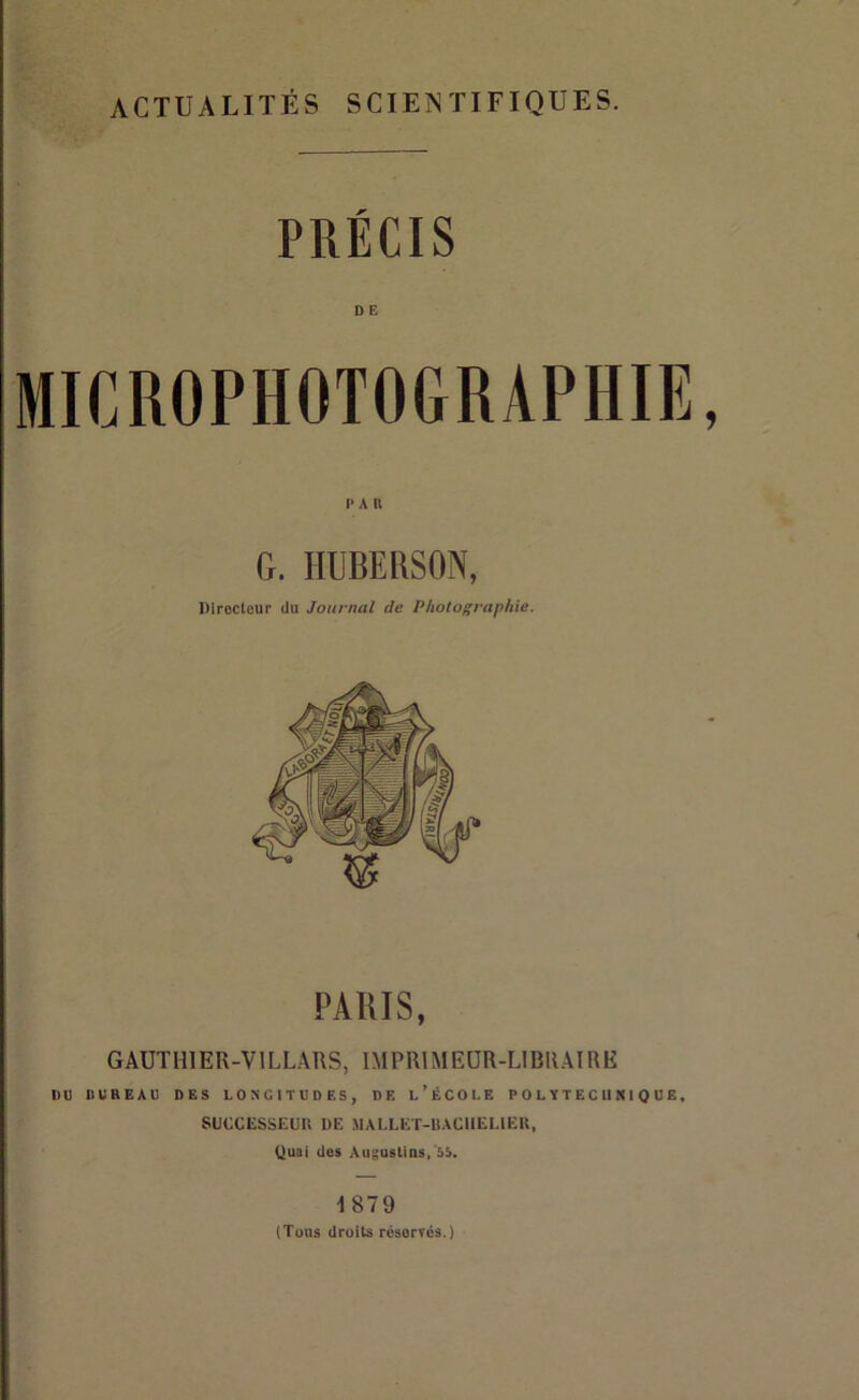 ACTUALITÉS SCIENTIFIQUES. PRÉCIS DE PAU G. IIUBERSON, Directeur du Journal de Photographie. PARIS, GAUTHIER-VILLARS, IMPRIMEUR-LIBRAIRE DU DUREAU DES LONGITUDES, DE l’ÉCOLE P OLYTECU K IQUE, SUCCIÎSSEUU DE MALLET-BACIIELIEU, Quai des AugusUns,'55. 1879 (Tous droits réservés.)