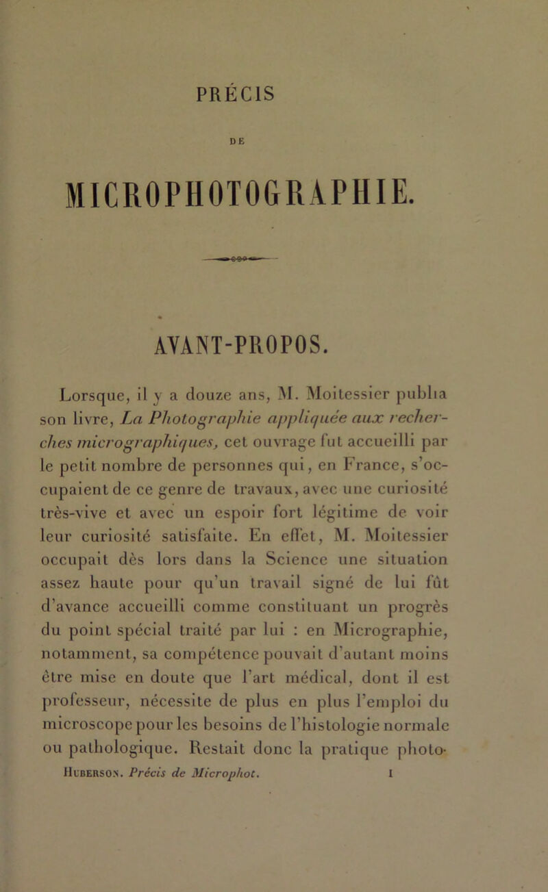 DE MICROPHOTOGRAPHIE. AVANT-PROPOS. Lorsque, il y a douze ans, AI. Aloitessler publia son livre, La Photographie appliquée aux recher- ches micrographiques, cet ouvrage lut accueilli par le petit nombre de personnes qui, en France, s’oc- cupaient de ce genre de travaux, avec une curiosité très-vive et avec un espoir fort légitime de voir leur curiosité satisfaite. En efl'et, M. Moitessier occupait dès lors dans la Science une situation assez haute pour qu’un travail signé de lui fût d’avance accueilli comme constituant un progrès du point spécial ti'aité par lui : en Alicrographie, notamment, sa compétence pouvait d’autant moins être mise en doute que l’art médical, dont il est prolesseur, nécessite de plus en plus l’emploi du microscope pour les besoins de l’hislologie normale ou pathologique. Restait donc la pratique photo-