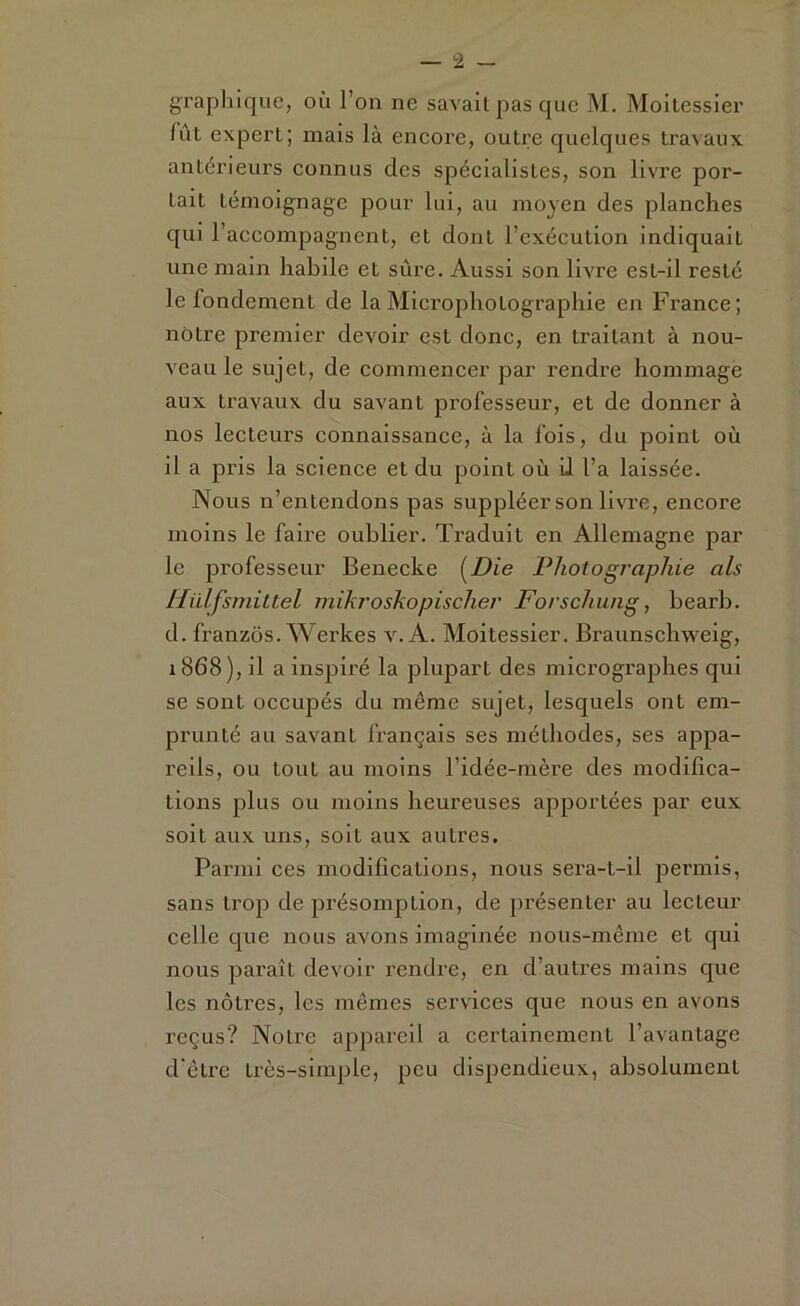 graphique, où l’on ne savait pas que M. Moitessier fût expert; mais là encore, outre quelques travaux antérieurs connus des spécialistes, son livre por- tait témoignage pour lui, au moyen des planches qui l’accompagnent, et dont l’exécution indiquait une main habile et sûre. Aussi son livre est-il resté le fondement de la Microphotographie en France; notre premier devoir est donc, en traitant à nou- veau le sujet, de commencer par rendre hommage aux travaux du savant professeur, et de donner à nos lecteurs connaissance, à la fois, du point où il a pris la science et du point où il l’a laissée. Nous n’entendons pas suppléer son livre, encore moins le faire oublier. Traduit en Allemagne par le professeur Benecke [Die Photographie als Hülfsmittel mikroskopischer Forschung, bearb. d. franzôs. Werkes v^ A. Moitessier. Braunschweig, 1868), il a inspiré la plupart des microgx’aphes qui se sont occupés du même sujet, lesquels ont em- prunté au savant français ses méthodes, ses appa- reils, ou tout au moins l’idée-mère des modifica- tions plus ou moins heureuses apportées par eux soit aux uns, soit aux autres. Parmi ces modifications, nous sera-t-il pei'inis, sans trop de présomption, de présenter au lecteur celle que nous avons imaginée nous-même et qui nous paraît devoir rendre, en d’autres mains que les nôtres, les mêmes services que nous en avons reçus? Notre appareil a certainement l’avantage d'être très-simple, peu dispendieux, absolument