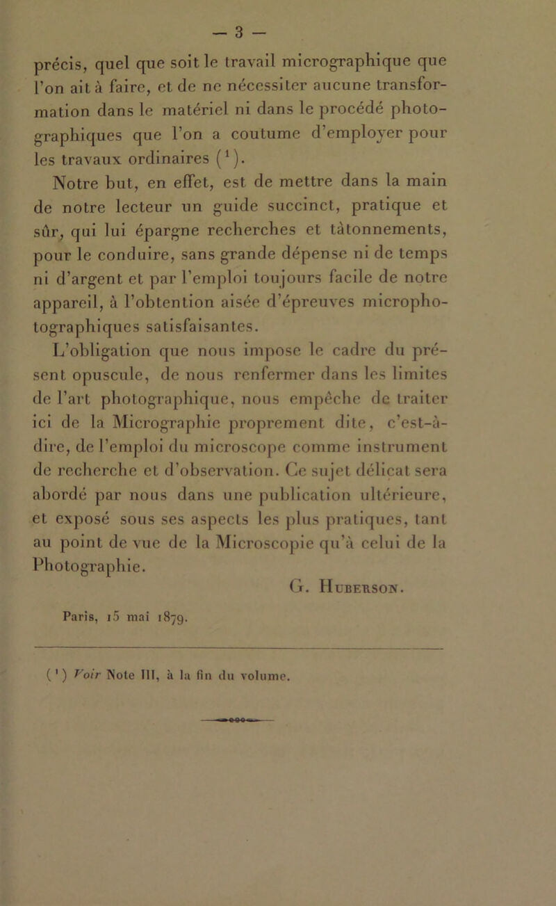 précis, quel que soit le travail micrographique que l’on alla faire, et de ne nécessiter aucune transfor- mation dans le matériel ni dans le procédé photo- graphiques que l’on a coutume d’employer pour les travaux ordinaires (^). Notre but, en effet, est de mettre dans la main de notre lecteur un guide succinct, pratique et sûr^ qui lui épargne recherches et tâtonnements, pour le conduire, sans grande dépense ni de temps ni d’argent et par l’emploi toujours facile de notre appareil, à l’obtention aisée d’épreuves micropho- tographiques satisfaisantes. L’obligation que nous impose le cadre du pré- sent opuscule, de nous renfermer dans les limites de l’art photographique, nous empêche de traiter ici de la Micrographie proprement dite, c’est-à- dire, de l’emploi du microscope comme insti’ument de recherche et d’observation. Ce sujet délicat sera abordé par nous dans une publication ultérieure, et exposé sous ses aspects les plus pratiques, tant au point de vue de la Microscopie qu’à celui de la Photographie. (jr. Huberson. Paris, i5 niai 1879. ( ' ) T'oir Note III, à la fin du volume.