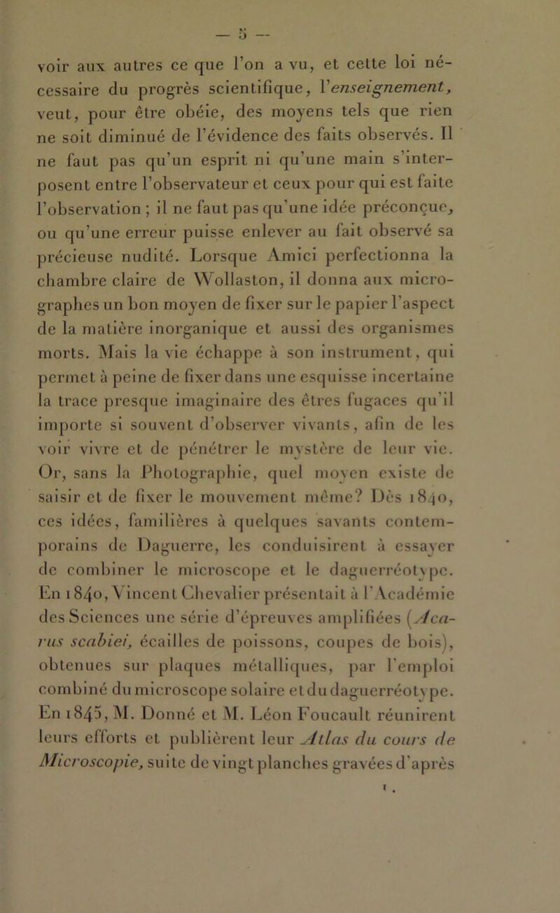 K* — O — voir aux autres ce que l’on a vu, et cette loi né- cessaire du progrès scientifique, Venseignement, veut, pour être obéie, des moyens tels que rien ne soit diminué de l’évidence des faits observés. Il ne faut pas qu’un esprit ni qu’une main s’inter- posent entre l’observateur et ceux pour qui est faite l’observation ; il ne faut pas qu’une idée préconçue,, ou qu’une erreur puisse enlever au fait observé sa pi'écieuse nudité. Lorsque Amici perfectionna la chambre claire de VVollaston, il donna aux micro- graphes un bon moyen de fixer sur le papier l’aspect de la matière inorganique et aussi des organismes morts. Mais la vie échappe à son instrument, qui permet à peine de fixer dans une esquisse incertaine la trace presque imaginaire des êtres fugaces qu’il importe si souvent d’observer vivants, afin de les voir vivre et de pénétrer le mystère de leur vie. Or, sans la Photographie, quel moyen existe de saisir et de fixer le mouvement même? Dès 1840, ces idées, familières à quelques savants contem- jiorains de Daguerre, les conduisirent à essaver de combiner le microscope et le daguerréotvpe. En 1 840, Vincent Chevalier présentait à 1' Vcadémie des Sciences une série d’épreuves amplifiées [yJea- 7’us senbiei, écailles de poissons, coupes de bois), obtenues sur plaques métalliques, par l’emploi combiné dumicroscopesolaire etdudaguerréotvpe. En 1845, M. Donné et M. Léon Foucault réunirent leurs efforts et publièrent leur Allas du cours de Microscopie, suite de vingt planches gravées d'après