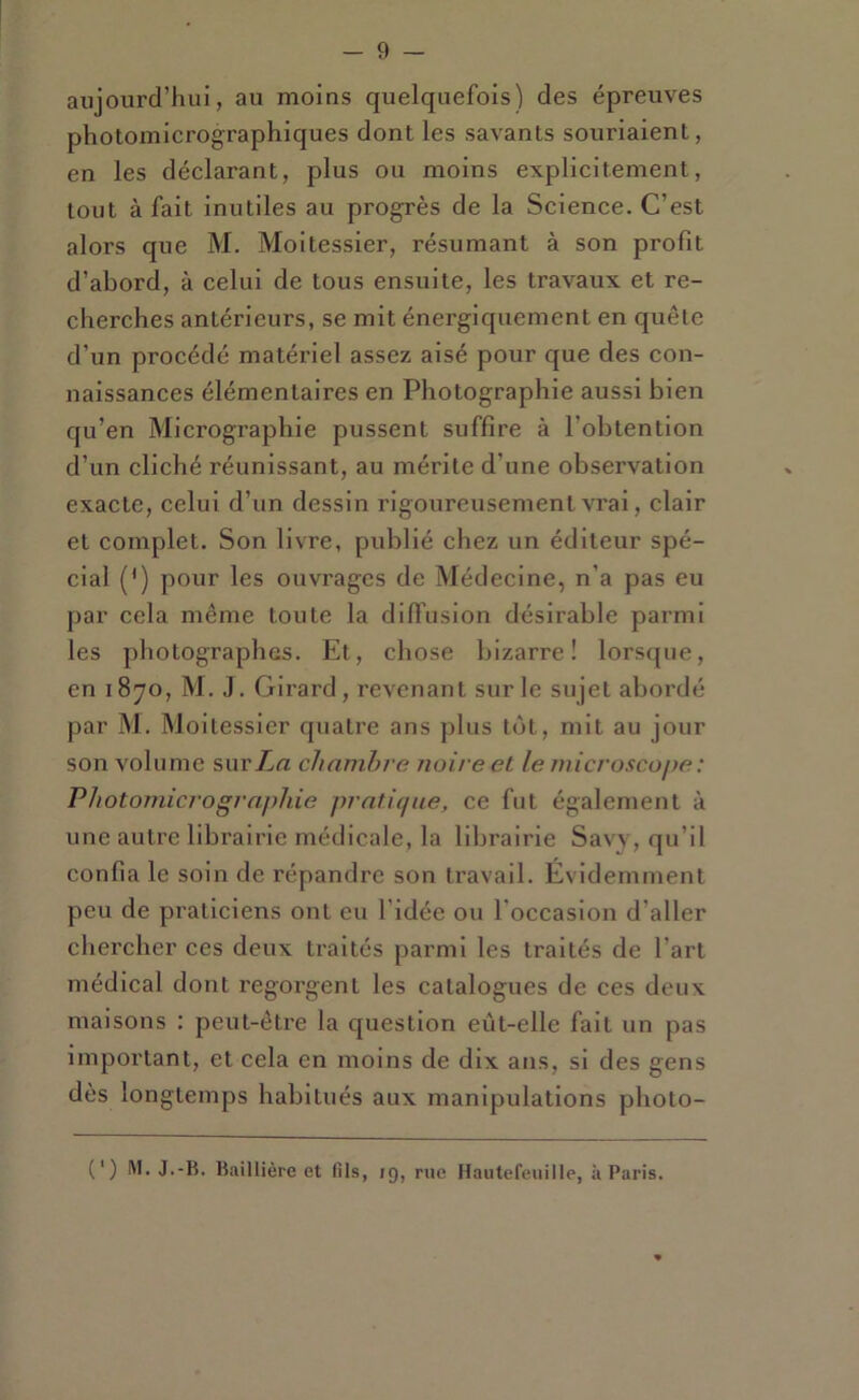 aujourd’hui, au moins quelquefois) des épreuves photomicrographiques dont les savants souriaient, en les déclarant, plus ou moins explicitement, tout à fait inutiles au progrès de la Science. C’est alors que M. Moitessier, résumant à son profit d’abord, à celui de tous ensuite, les travaux et re- cherches antérieurs, se mit énergiquement en quête d’un procédé matériel assez aisé pour que des con- naissances élémentaires en Photographie aussi bien qu’en Micrographie pussent suffire à l’obtention d’un cliché réunissant, au mérite d’une observation exacte, celui d’un dessin rigoureusement vrai, clair et complet. Son livre, publié chez un éditeur spé- cial (') pour les ouvrages de Médecine, n’a pas eu par cela même toute la difl’usion désirable parmi les photographes. Et, chose bizarre! lorsque, en 1870, M. J. Girard, revenant sur le sujet abordé par M. Moitessier quatre ans jilus tôt, mit au jour son volume surZrt chambre noire et le microscope : Photomicrogrnphie prnticpie, ce fut également à une autre librairie médicale, la librairie Savv, qu’il confia le soin de répandre son travail. Évidemment peu de praticiens ont eu l’idée ou l’occasion d’aller chercher ces deux traités pai’ml les traités de l’art médical dont regorgent les catalogues de ces deux maisons : peut-être la question eùt-elle fait un pas important, et cela en moins de dix ans, si des gens dès longtemps habitués aux manipulations photo- (‘) M. J.-B. Baillière et fils, rg, rue Hautefeuille, à Paris.