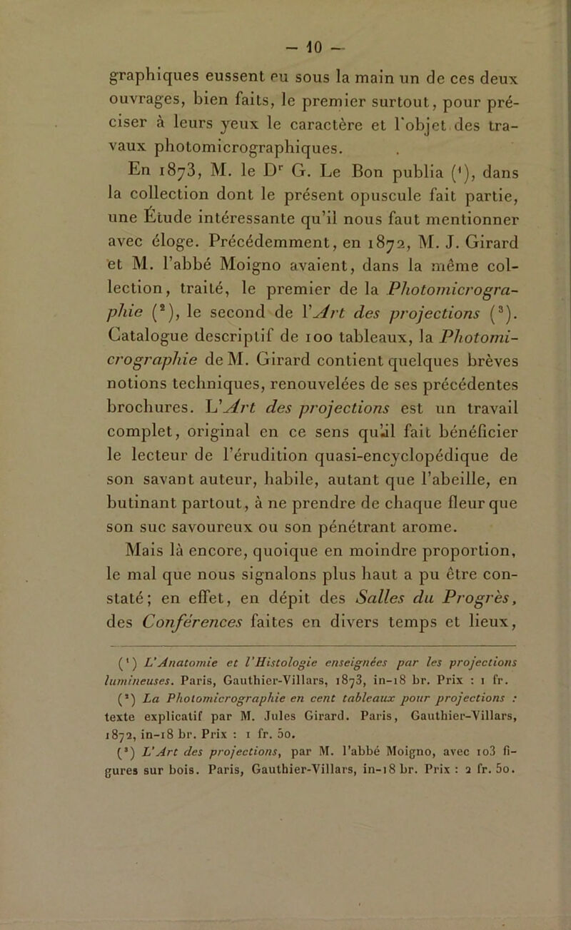 graphiques eussent eu sous la main un de ces deux ouvrages, bien faits, le premier surtout, pour pré- ciser à leurs yeux le caractère et l'objet des tra- vaux photomicrographiques. En i8y3, M. le D'’ G. Le Bon publia ('), dans la collection dont le présent opuscule fait partie, une Étude intéressante qu’il nous faut mentionner avec éloge. Précédemment, en 1872, M. J. Girard et M. l’abbé Moigno avaient, dans la même col- lection, traité, le premier de la Photoinicrogra- pJiie (*), le second de Y Art des projections (®). Catalogue descriptif de 100 tableaux, la Photomi- crographie de M. Girard contient quelques brèves notions techniques, renouvelées de ses précédentes brochures. Art des projections est un travail complet, original en ce sens qu’jl fait bénéficier le lecteur de l’érudition quasi-encyclopédique de son savant auteur, habile, autant que l’abeille, en butinant partout, à ne prendi'e de chaque fleur que son suc savoureux ou son pénétrant arôme. Mais là encore, quoique en moindre proportion, le mal que nous signalons plus haut a pu être con- staté; en effet, en dépit des Salles du Progrès, des Conférences faites en divers temps et lieux. (') L'Anatomie et VHistologie enseignées par les projections lumineuses. Paris, Gauthier-Villars, 1873, in-18 br. Prix : i fr. (’) La Pholomicrographie en cent tableaux pour projections : texte explicatif par M. Jules Girard. Paris, Gauthier-Villars, 1872, in-18 br. Prix : i fr. 5o. (’) L’Art des projections, par M. l’abbé Moigno, avec io3 fi- gures sur bois. Paris, Gauthier-Villars, in-18 br. Prix : 2 fr. 5o.