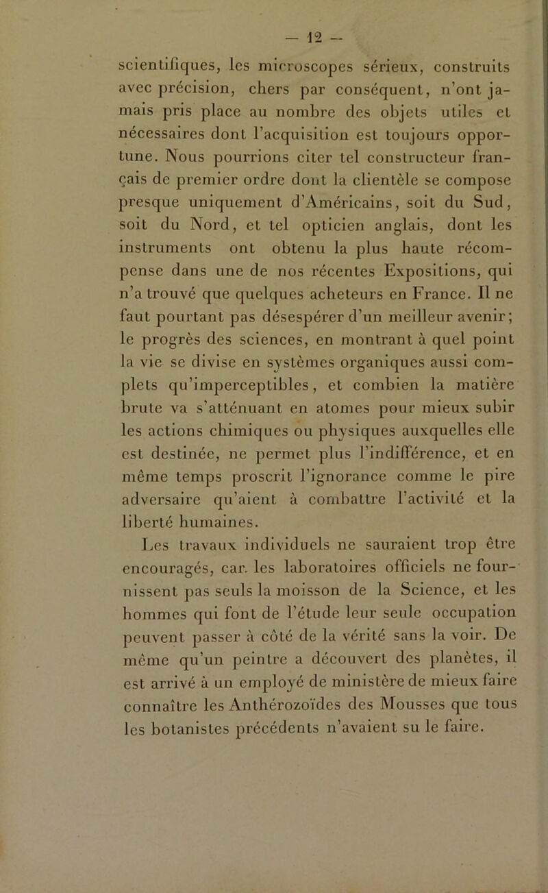 scienlifiques, les mirroscopes sérieux, construits avec précision, chers par conséquent, n’ont ja- mais pris place au nombre des objets utiles et nécessaires dont l’acquisition est toujours oppor- tune. Nous pourrions citer tel constructeur fran- çais de premier ordre dont la clientèle se compose presque uniquement d’Américains, soit du Sud, soit du Nord, et tel opticien anglais, dont les iiastruments ont obtenu la plus haute récom- pense dans une de nos récentes Expositions, qui n’a trouvé que quelques acheteurs en France. Il ne faut pourtant pas désespérer d’un meilleur avenir; le progrès des sciences, en montrant à quel point la vie se divise en systèmes organiques aussi com- plets qu’imperceptibles, et combien la matière brute va s’atténuant en atomes pour mieux subir les actions chimiques ou physiques auxquelles elle est destinée, ne permet plus l’indifférence, et en même temps proscrit l’ignorance comme le pire adversaire qu’aient à combattre l’activité et la liberté humaines. Les travaux individuels ne sauraient trop être encouragés, car. les laboratoires officiels ne four- nissent pas seuls la moisson de la Science, et les hommes qui font de l’étude leur seule occupation peuvent passer à coté de la véi’ité sans la voir. De même qu’un peintre a découvert des planètes, il est arrivé à un employé de ministère de mieux faire connaître les Anthérozoïdes des Mousses que tous les botanistes précédents n’avaient su le faire.