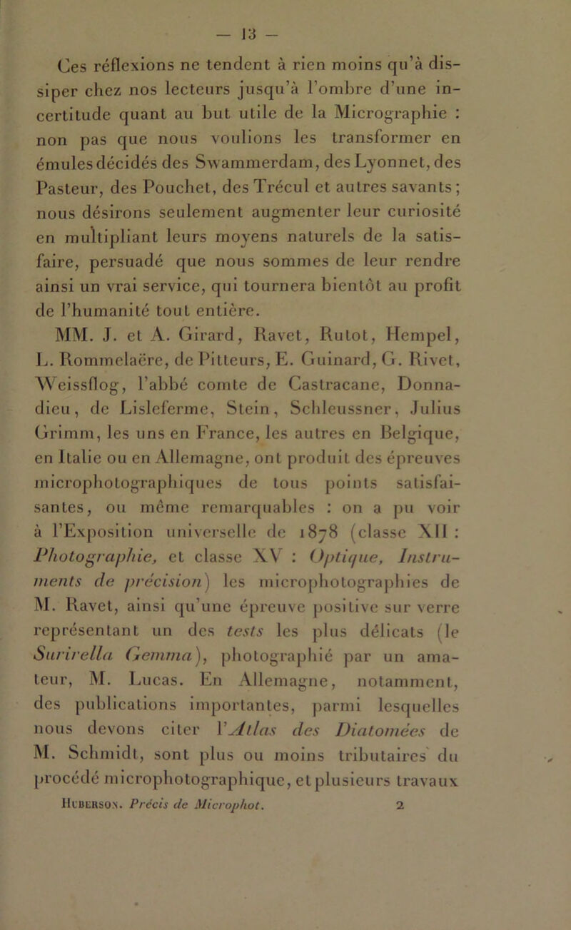 Ces réflexions ne tendent à rien moins qu’à dis- siper chez nos lecteurs jusqu’à l’ombre d’une in- certitude quant au but utile de la Micrographie : non pas que nous voulions les transformer en émules décidés des Swammerdam, desLyonnet, des Pasteur, des Pouchet, des Trécul et autres savants; nous désirons seulement augmenter leur curiosité en multipliant leurs moyens naturels de la satis- faire, persuadé que nous sommes de leur rendi’e ainsi un vrai service, qui tournera bientôt au profit de l’humanité tout entière. MM. J. et A. Girard, Ravet, Rutot, Hempel, L. Rommelaëre, de Pitteurs, E. Guinard, G. Rivet, eissflog, l’abbé comte de Castracanc, Donna- dieu, de Lisleferme, Stcin, Schleussner, Julius (jrrimm, les uns en France, les autres en Belgique, en Italie ou en Allemagne, ont produit des épreuves niicrophotographiques de tous points satisfai- santes, ou même remarquables : on a pu voir à l’Exposition universelle de 1878 (classe XII : Photographie, et classe XV ; Opti<fiie, Inslru- nients de précision) les micro[)hotograp}n’es de M. Ravet, ainsi qu’une épreuve positive sur verre représentant un des tests les plus délicats (le Surirella Genuna), photographié par un ama- teur, INI. Lucas. En Allemagne, notamment, des publications importantes, parmi lesquelles nous devons citer Vylllas des Diatomées de M. Schmidt, sont plus ou moins tributaires du procédé microphotographique, et plusieurs travaux