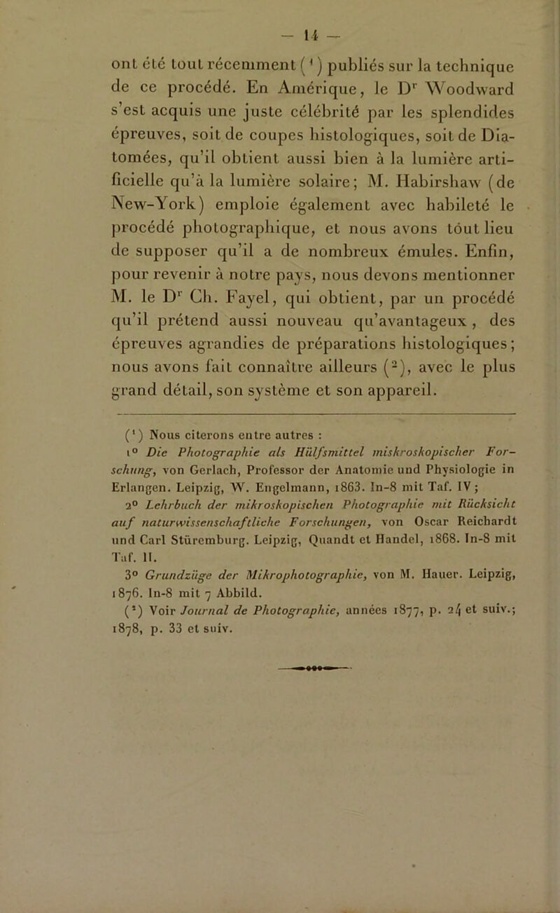 - l i -- ont été louL récemment ( * ) publiés sur la technique de ce procédé. En Amérique, le D'’ Woodward s’est acquis une juste célébrité par les splendides épreuves, soit de coupes histologiques, soit de Dia- tomées, qu’il obtient aussi bien à la lumière arti- ficielle qu’à la lumière solaire; M. Habirsbaw (de New-York) emploie également avec habileté le procédé photographique, et nous avons tout lieu de supposer qu’il a de nombreux émules. Enfin, pour revenir à notre pays, nous devons mentionner M. le D*' Cil. Fayel, qui obtient, par un procédé qu’il prétend aussi nouveau qu’avantageux , des épreuves agrandies de préparations histologiques; nous avons fait connaître ailleurs (-), avec le plus grand détail, son système et son appareil. (‘) Nous citerons entre autres : 1° Die Photographie als Hïdfsviittel miskroshopischer For- schung, von Gerlach, Professor der Anatomie und Physiologie in Erlangen. Leipzig, W. Engelmann, i863. ln-8 mit Taf. IV ; 2° Lehrbiich der mikroskopischen Photographie mit Rücksicht auf naturwissenschaftliche Forschungen, von Oscar Reichardt und Cari Stüremburg. Leipzig, Quandt et Handel, 1868. In-8 mit Taf. II. 3° Grundzüge der Mikrophotographie, von M. Hauer. Leipzig, 1876. ln-8 mit 7 Abbild. (’) Voir Journal de Photographie, années 1877, p. a/| et suiv.; 1878, p. 33 et suiv.