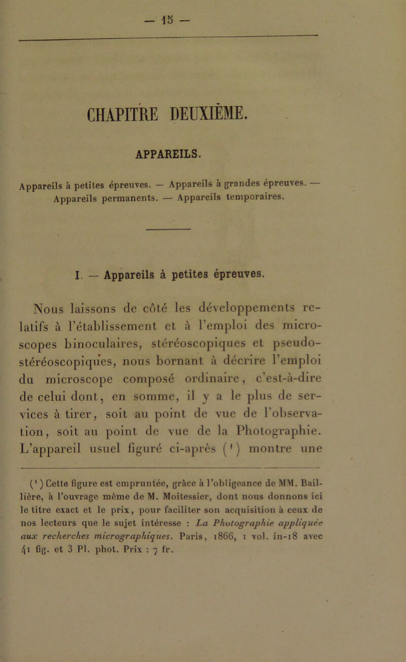 CHAPITRE DEUXIÈME. APPAREILS. Appareils à petites épreuves. — Appareils à grandes épreuves. Appareils permanents. — Appareils temporaires. I. — Appareils à petites épreuves. Nous laissons de côté les développements re- latifs à l’établissement et à l’emploi des micro- scopes binoculaires, stéréoscopiques et pseudo- stéréoscopiques, nous bornant à décrire l’emploi du microscope composé ordinaire, c’est-à-dire de celui dont, en somme, il y a le plus de ser- vices à tirer, soit au point de vue de l’observa- tion, soit au point de vue de la Photographie. L’appareil usuel figuré ci-après ( ’ ) montre une ) Cetta figure est empruntée, grâce à l’obligeance de MM. Bail- lière, à l’ouvrage même de M. Moitessier, dont nous donnons ici le titre exact et le prix, pour faciliter son acquisition à ceux de nos lecteurs que le sujet intéresse : La Photographie appliquée aux recherches micrographiques. Paris, 1866, i vol. in-18 avec 4i fig. et 3 PI. phot. Prix : 7 f'r.