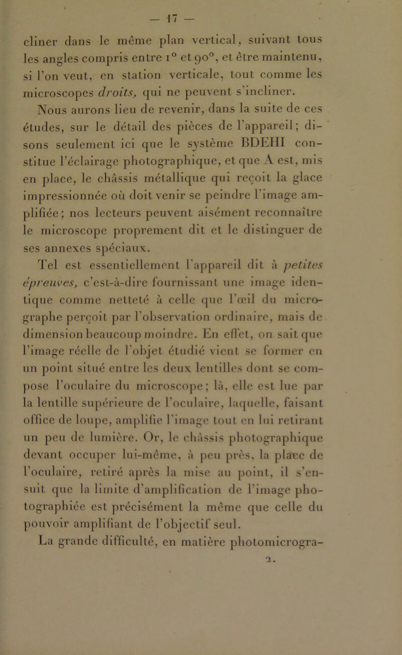 cliner clans le même plan vertical, suivant tous les angles compris entre i et 90°, et être maintenu, si l’on veut, en station verticale, tout comme les microscopes droits, cpii ne peuvent s’incliner. Nous aurons lieu de revenir, clans la suite de ces études, sur le détail des pièces de l'appareil; di- sons seulement ici que le système BDEHI con- stitue l’éclairage photographique, et que A est, mis en place, le châssis métallique qui reçoit la glace impressionnée où doit venir se peindre l’image am- plifiée; nos lecteurs peuvent aisément reconnaîU’e le microscope proprement dit et le distinguer de ses annexes spéciaux. Tel est essentiellement l’appareil dit à petites épreuves, c’est-à-dire fournissant une image iden- tique comme netteté à celle que l’œil du micro- graphe perçoit par l’observation ordinaire, mais de dimension beaucoup moinch'e. En efl’et, on sait que l’image réelle de l’objet étudié vient se former en un point situé entre les deux lentilles dont se com- pose l’oculaire du microscope; là, elle est lue par la lentille supérieure de l’oculaire, lacjuelle, faisant office de loupe, amplifie l’image tout en lui retii'ant un peu de lumière. Or, le châssis photographique devant occuper lui-même, à peu près, la plane de l’oculaire, retiré après la mise au point, il s’en- suit que la limite d’amplification de l’image pho- tographiée est précisément la même que celle du pouvoir amplifiant de l’objectif seul. La grande dilficulté, en matière photomicrogra- 2.