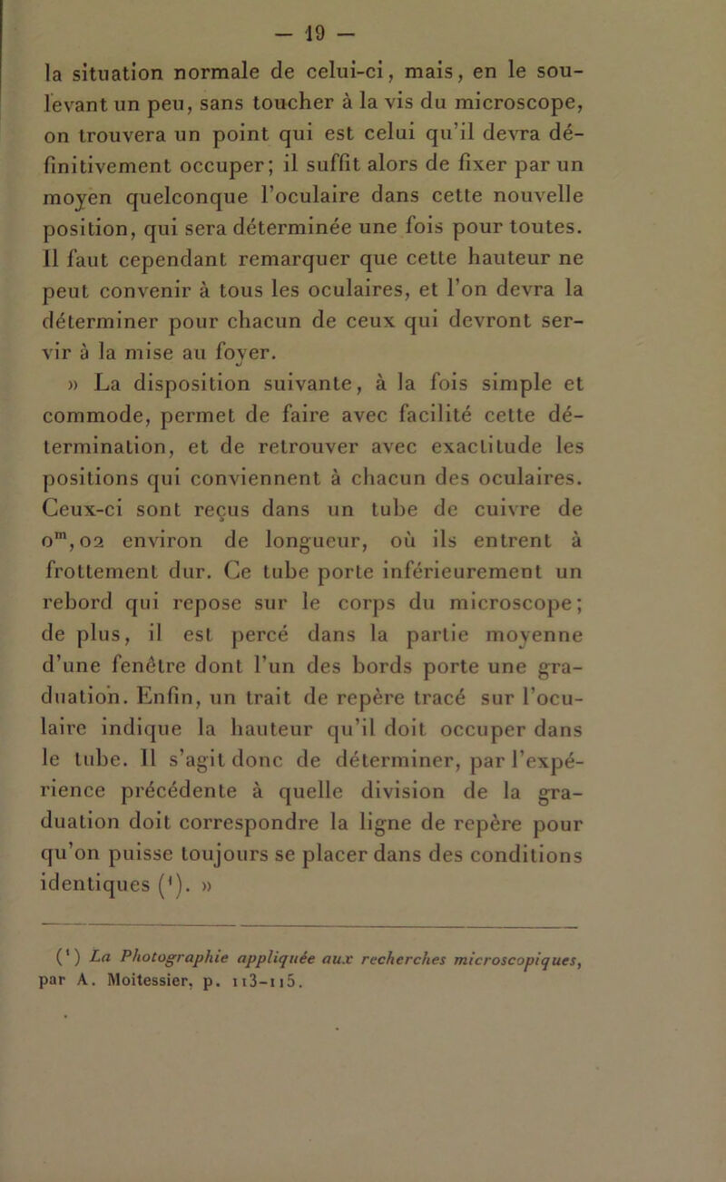 la situation normale de celui-ci, mais, en le sou- levant un peu, sans toucher à la vis du microscope, on trouvera un point qui est celui qu’il devra dé- finitivement occuper; il suffit alors de fixer par un moyen quelconque l’oculaire dans cette nouvelle position, qui sera déterminée une fois pour toutes. 11 faut cependant remarquer que cette hauteur ne peut convenir à tous les oculaires, et l’on devra la déterminer pour chacun de ceux qui devront ser- vir à la mise au fover. U » La disposition suivante, à la fois simple et commode, permet de faire avec facilité cette dé- termination, et de retrouver avec exactitude les positions qui conviennent à chacun des oculaires. Ceux-ci sont reçus dans un tube de cuivre de o™,02 environ de longueur, où ils entrent à frottement dur. Ce tube porte inférieurement un rebord qui repose sur le corps du microscope; de plus, il est percé dans la partie moyenne d’une fenêtre dont l’un des bords porte une gra- duation. Enfin, un trait de repère tracé sur l’ocu- laire indique la hauteur qu’il doit occuper dans le tube. Il s’agit donc de déterminer, par l’expé- rience précédente à quelle division de la gra- duation doit correspondre la ligne de repère pour qu’on puisse toujours se placer dans des conditions identiques (*). » (*) La Photographie appliquée aux recherches microscopiques, par A, Moitessier, p. ii3-ii5.