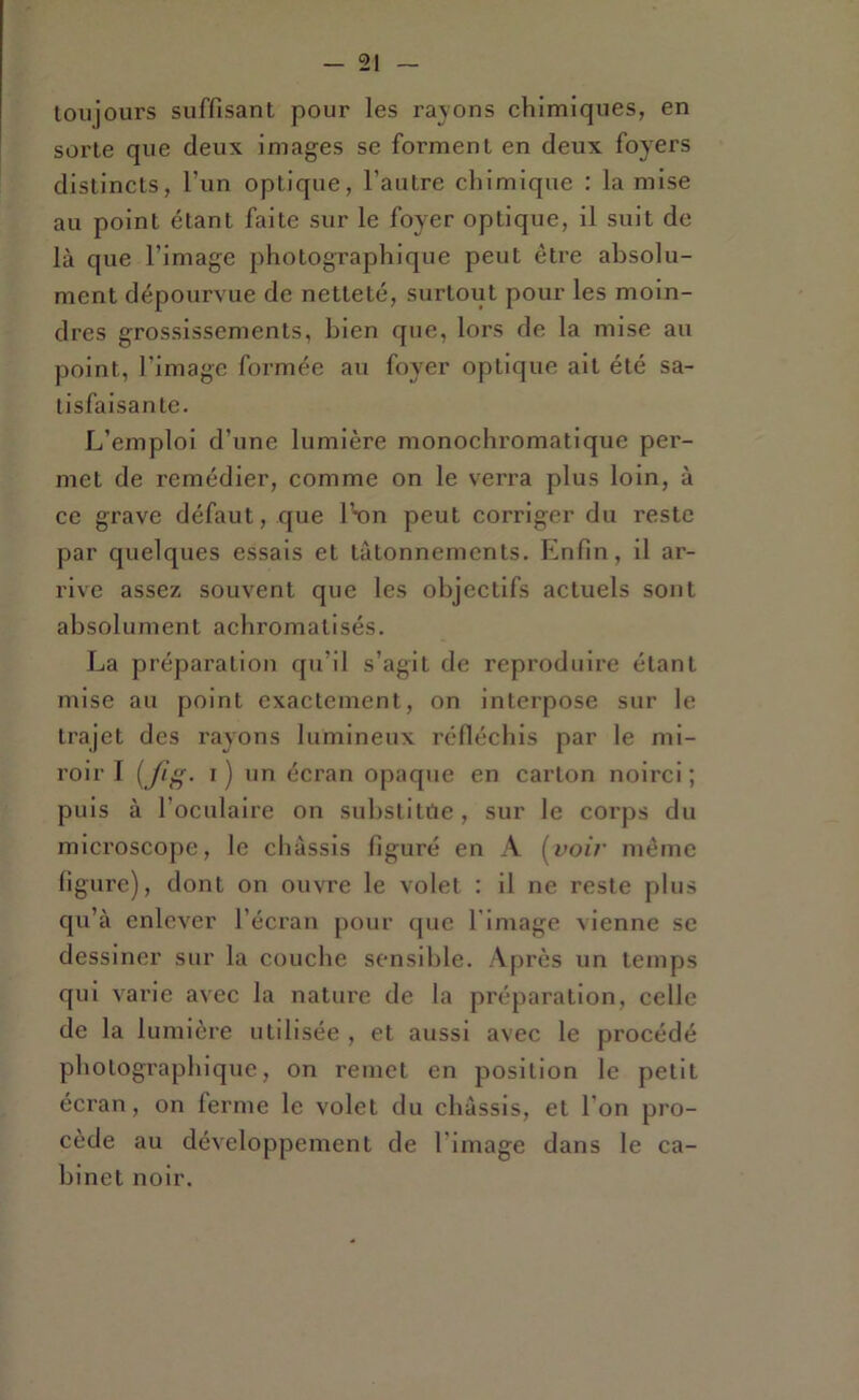 toujours suffisant pour les rayons chimiques, en sorte que deux images se forment en deux foyers distincts, l’un optique, l’autre chimique : la mise au point étant faite sur le foyer optique, il suit de là que l’image photographique peut être absolu- ment dépourvue de netteté, surtout pour les moin- dres grossissements, bien que, lors de la mise au point, l’image formée au foyer optique ait été sa- tisfaisante. L’emploi d’une lumière monochromatique per- met de remédier, comme on le verra plus loin, à ce grave défaut, que ISdu peut corriger du reste par quelques essais et tâtonnements. Enfin, il ar- rive assez souvent que les objectifs actuels sont absolument achromatisés. La préparation qu’il s’agit de reproduire étant mise au point exactement, on interpose sur le trajet des rayons lumineux réfléchis par le mi- roir I { ft^. I ) un écran opaque en carton noirci ; puis à l’oculaire on suhstitüe, sur le corps du microscope, le châssis figuré en A (^voir même figure), dont on ouvre le volet : il ne reste plus qu’à enlever l’écran pour que l'image vienne se dessiner sur la couche sensible. Après un temps qui varie avec la natui’e de la préparation, celle de la lumière utilisée , et aussi avec le procédé photographique, on remet en position le petit écran, on ferme le volet du châssis, et l’on pro- cède au développement de l’image dans le ca- binet noir.