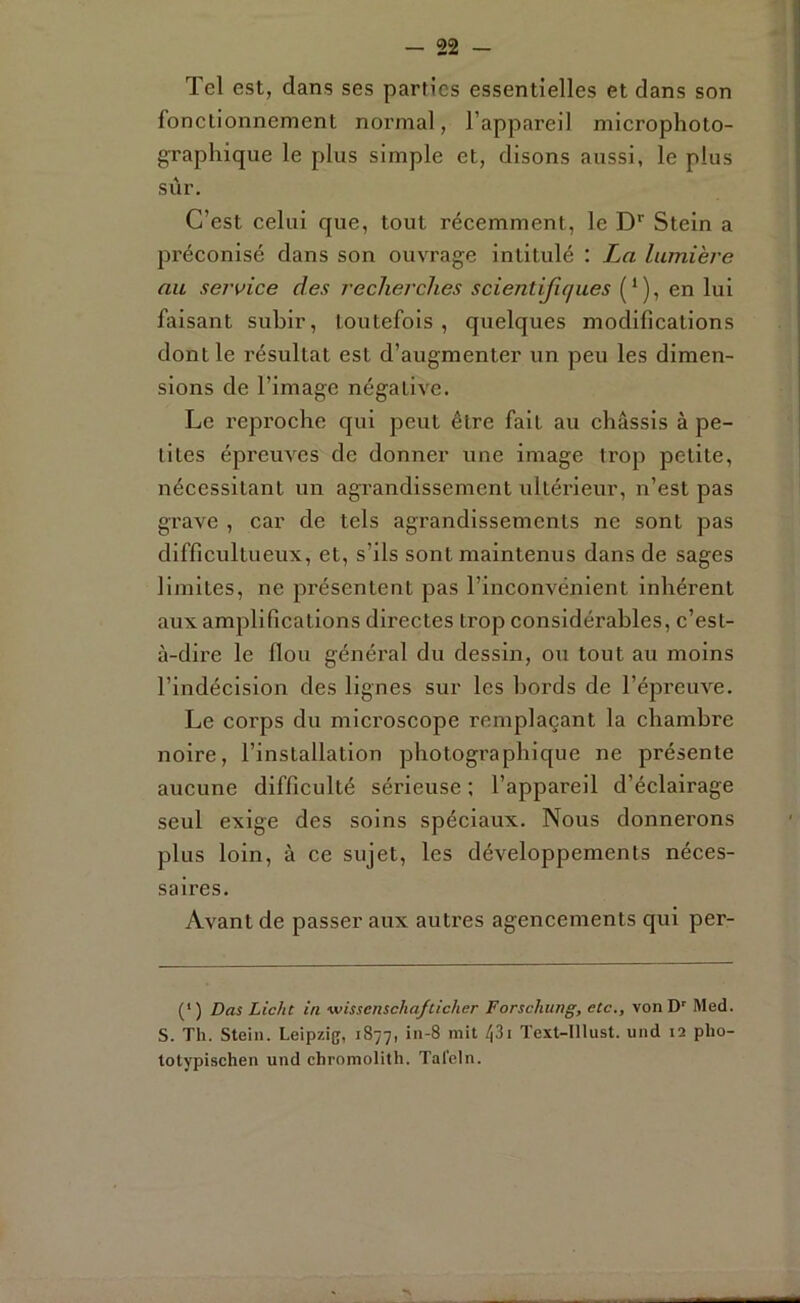 Tel est, dans ses parties essentielles et dans son fonelionnement normal, l’appareil microphoto- graphique le plus simple et, disons aussi, le plus sîir. C’est celui que, tout récemment, le D* Stein a préconisé dans son ouvrage intitulé : La lumière ait service des recherches scientifiques {‘), en lui faisant subir, toutefois , quelques modifications dont le résultat est d’augmenter un peu les dimen- sions de l’image négative. Le x’eproche qui peut être fait au châssis à pe- tites épreuves de donner une image trop petite, nécessitant un agrandissement ultérieur, n’est pas grave , car de tels agrandissements ne sont pas difficultueux, et, s’ils sont maintenus dans de sages limites, ne présentent pas l’inconvénient inhérent aux amplifications directes trop considérables, c’est- à-dire le flou général du dessin, ou tout au moins l’indécision des lignes sur les bords de l’épreuve. Le corps du microscope remplaçant la chambre noire, l’installation photographique ne présente aucune difficulté séi’ieuse ; l’appareil d’éclairage seul exige des soins spéciaux. Nous donnerons plus loin, à ce sujet, les développements néces- saires. Avant de passer aux autres agencements qui per- (' ) Das Licht in wissenschafticher Forschung, etc., von D' Med. S. Th. Stein. Leipzig, 1877, Text-Illust. und 12 pho- totypischen und chromolith. Taleln.