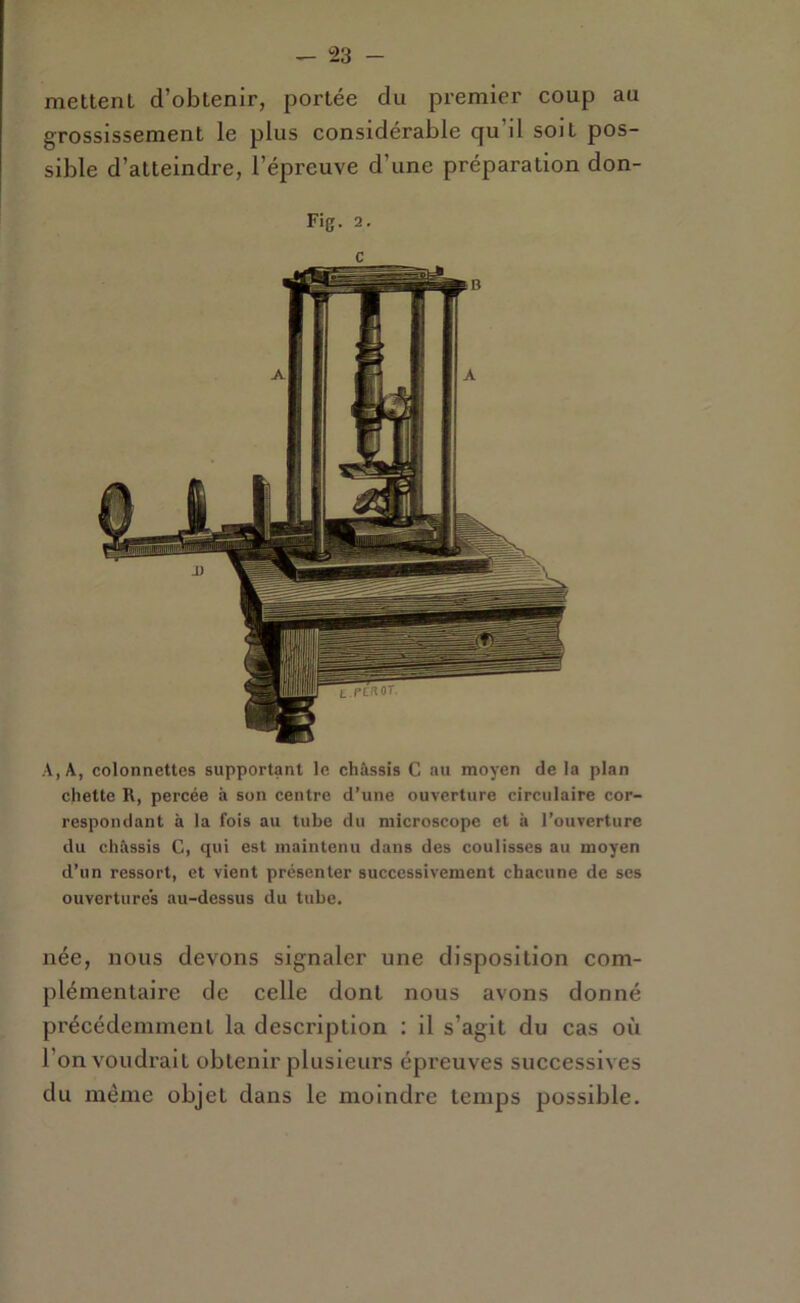 meltent d’obtenir, portée du premier coup au grossissement le plus considérable qu’il soit pos- sible d’atteindre, l’épreuve d’une préparation don- Fig. 2. A, A, colonnettes supportant le châssis C au moyen de la plan chette R, percée à son centre d’une ouverture circulaire cor- respondant à la fois au tube du microscope et à l’ouverture du châssis C, qui est maintenu dans des coulisses au moyen d’un ressort, et vient présenter successivement chacune de ses ouvertures au-dessus du tube. née, nous devons signaler une disposition com- plémentaire de celle dont nous avons donné précédemment la description : il s’agit du cas où l’on voudrait obtenir plusieurs épreuves successives du même objet dans le moindre temps possible.