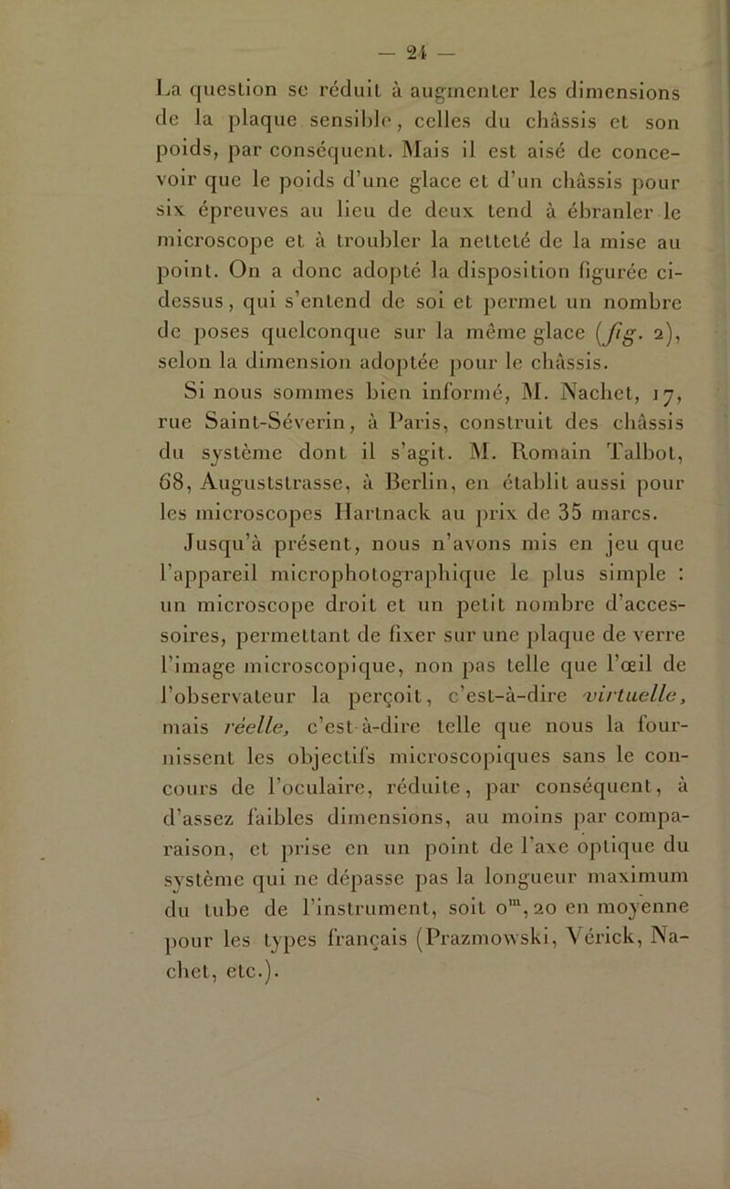 La question se réduit à augmenter les dimensions de la plaque sensililo, celles du châssis et son poids, par conséquent. Mais il est aisé de conce- voir que le poids d’une glace et d’un cliâssis pour six épreuves au lieu de deux tend à ébranler le microscope et à trouljler la netteté de la mise au point. On a donc adopté la disposition figurée ci- dessus, qui s’entend de sol et permet un nombre de poses quelconque sur la môme glace {ftg- 2), selon la dimension adoptée pour le châssis. Si nous sommes bien informé, M. Nachet, jj, rue Saint-Séverin, à Paris, construit des châssis du système dont il s’agit. M. Romain Talbot, 68, Auguststrasse, à Berlin, en établit aussi pour les microscopes Hartnack au prix de 35 marcs. Jusqu’à présent, nous n’avons mis en jeu que l’appareil microphotograpliique le plus simple : un microscope droit et un petit nombre d’acces- soires, permettant de fixer sur une plaque de verre l’image microscopique, non pas telle que l’œil de l’observateur la perçoit, c’est-à-dire ojirtuelle, mais réelle, c’est à-dire telle que nous la four- nissent les objectifs microscopiques sans le con- cours de l’oculaire, réduite, par conséquent, à d’assez faibles dimensions, au moins par compa- raison, et prise en un point de l’axe optique du système qui ne dépasse pas la longueur maximum du tube de l’instrument, soit o'“, 20 en moyenne pour les types français (Prazmowski, \érick, Na- chet, etc.).