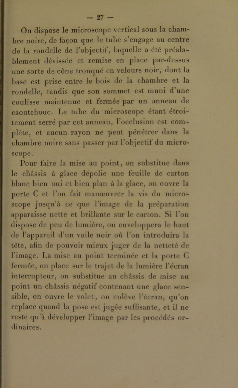 On dispose le microscope vertical sous la cham- bre noire, de façon que le tube s’engage au centre de la rondelle de l’objectif, laquelle a été préala- blement dévissée et remise en place par-dessus une sorte de cône tronqué en velours noir, dont la base est prise entre le bois de la chambre et la rondelle, tandis que son sommet est muni d’une coulisse maintenue et fermée par un anneau de caoutchouc. Le tube du microscope étant étroi- tement serré par cet anneau, l’occlusion est com- plète, et aucun rayon ne peut pénétrer dans la chambre noire sans passer par l’objectif du micro- scope. Pour faire la mise au point, on substitue dans le châssis à glace dépolie une feuille de carton blanc bien uni et bien plan à la glace, on ouvre la porte G et l’on fait manœuvrer la vis du micro- scope jusqu’à ce que l’image de la préparation apparaisse nette et brillante sur le carton. Si l’on dispose de peu de lumière, on enveloppera le haut de l’appareil d’un voile noir où l’on introduira la tête, afin de pouvoir mieux juger de la netteté de l’image. La mise au point terminée et la porte G fermée, on place sur le trajet de la lumière l’écran interrupteur, on substitue au châssis de mise au point un châssis négatif contenant une glace sen- sible, on ouvre le volet, on enlève l’écran, qu’on replace quand la pose est jugée suffisante, et il ne reste qu’à développer l’image par les procédés or- dinaires.