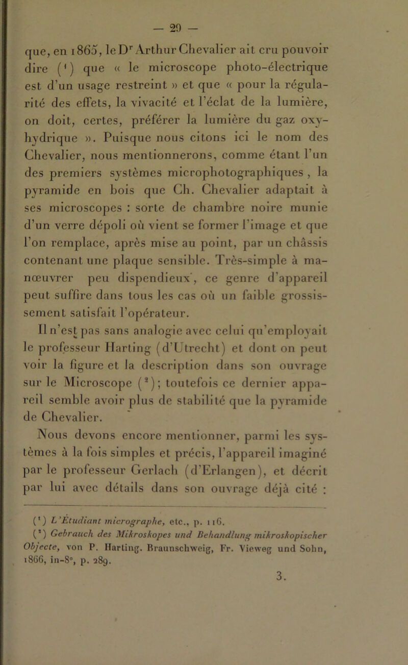 que, en i865, le D' Arthur Chevalier ait cru pouvoir dire (') que « le microscope photo-électrique est d’un usage restreint » et que « pour la régula- rité des elTets, la vivacité et l’éclat de la lumière, on doit, certes, préférer la lumière du gaz oxy- hydrlque ». Puisque nous citons ici le nom des Chevalier, nous mentionnerons, comme étant l’un des premiers systèmes microphotographiques , la pyramide en bois que Ch. Chevalier adaptait à ses microscopes : sorte de chambre noire munie d’un verre dépoli où vient se former l’image et que l’on remplace, après mise au point, par un châssis contenant une plaque sensible. Très-simple à ma- nœuvrer peu dispendieux', ce genre d’appareil peut suffire dans tous les cas où un faible grossis- sement satisfait l’opérateur. Il n’est [)as sans analogie avec celui qu’employait le professeur Harting (d’Utrecht) et dont on peut voir la figure et la description dans son ouvrage sur le Microscope (*); toutefois ce dernier appa- reil semble avoir plus de stabilité que la pyramide de Chevalier. Nous devons encore mentionner, parmi les sys- tèmes à la fois simples et précis, l’appareil imaginé par le professeur Gerlach (d’Erlangen), et décrit par lui avec détails dans son ouvrage déjà cité : (') L’Etudiant micrographe, etc., p. ii6. (’) Gebrauch des Mihros/topes und Behandîung mikroshopischer Objecte, von P. Hartinjj. Braunschweig, Fr. Vie.weg und Solm, i8G6, in-8°, p. 289. 3.