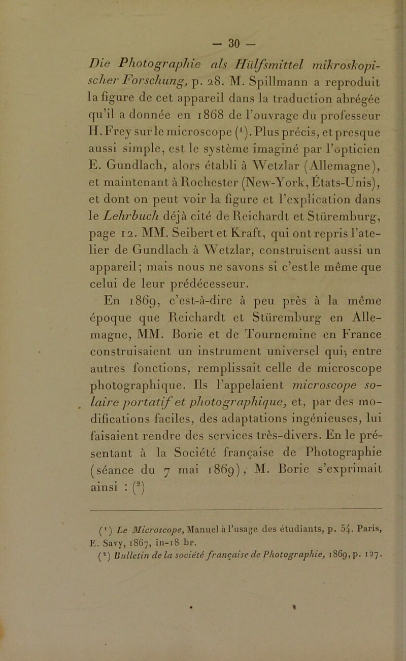 Die Photographie ah Ilïdfsmittel mikroskopi- scher Forschung, p. 28. M. Spillmann a reproduit la figure de cet appareil dans la traduction abrégée qu’il a donnée en 1868 de l’ouvrage du professeur lI.Frey sur le microscope (M. Plus précis, et presque aussi simple, est le système imaginé par l’opticien E. Gundlach, alors établi à Wetzlar (Allemagne), et maintenant àRochester (New-York, Etats-Unis), et dont on peut voir la figure et l’explication dans le Lehrhuch déjà cité de Reichardt et Stüremburg, page 12. MM. Seibert et Kraft, qui ont repris l’ate- lier de Gundlach à Wetzlar, construisent aussi un appareil; mais nous ne savons si c’estle même que celui de leur prédécesseur. En 1869, c’est-à-dire à peu près à la même époque que Reichardt et Stüremburg en Alle- magne, MM. Borie et de Tournemine en France construisaient un instrument universel qui-, entre autres fonctions, remplissait celle de microscope photographique. Ils l’appelaient microscope so- laire portatif et photographique, et, par des mo- difications faciles, des adaptations ingénieuses, lui faisaient rendre des services très-divers. En le pré- sentant à la Société française de Photographie (séance du 7 mai 1869), M. Borie s’exprimait ainsi : (•) {') Le Manuel à l’usage des étudiants, p. 5^. Paris, E. Savy, 1867, in-i8 br. (’) Uulletin delà société française de Photographie, 1869,p. 127.