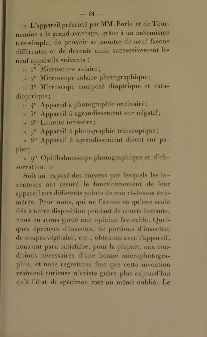 « L’appareil présenté parMM.Borie et de Tour- nemine a le grand avantage, grâce à un mécanisme très-simple, de pouvoir se monter de neuf façons différentes et de devenir ainsi successivement les neuf appareils suivants : » i“ Microscope solaire; » 1° Microscope solaire photographique ; » 3“ Microscope composé dioptrique et cata- dloptrlque ; » 4 Appareil à photographie ordinaire; » 5° Appareil à agrandissement sur négatif; » 6° Lunette terrestre ; » Appareil à photographie télescopique; » 8° Appareil à agrandissement direct sur pa- pier; » Ophthalmoscope photographique et d’ob- servation. » Suit un exposé des moyens par lesquels les in- venteurs ont assuré le fonctionnement de leur appareil aux différents points de vue ci-dessus énu- mérés. Pour nous, qui ne l’avons eu qu’une seule fols à notre disposition pendant de courts instants, nous en avons gardé une opinion favorable. Quel- ques épreuves d’insectes, de portions d’insectes, de coupesvégétales, etc., obtenues avec l’appareil, nous ont paru satisfaire, pour la plupart, aux con- ditions nécessaires d’une bonne microphotogra- phie, et nous regrettons fort que cette invention vraiment curieuse n’existe guère plus aujourd’hui qu’à l’état de spécimen rare ou même oublié. Le