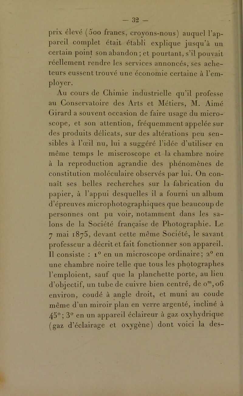 prix élevé (aoo francs, croyons-nous) auquel l’ap- pareil complet était établi explique jusqu’à un certain point son abandon ; et pourtant, s’il pouvait réellement rendre les services annoncés, ses ache- teurs eussent trouvé une économie certaine à L’em- ployer. Au cours de Chimie industrielle qu’il professe au Conservatoire des Arts et Métiers, M. Aimé Girard a souvent occasion de faire usage du micro- scope, et son attention, fréquemment appelée sur des produits délicats, sur des altérations peu sen- sibles à l’œil nu, lui a suggéré l’idée d’utiliser en même temps le miscroscope et la chambre noire à la reproduction agrandie des phénomènes de constitution moléculaire observés par lui. On con- naît ses belles recherches sur la fabrication du papier, à l’appui desquelles il a fourni un album d’épreuves microphotographiques que beaucoup de personnes ont pu voir, notamment dans les sa- lons de la Société française de Photographie. Le y mai i8y5, devant cette même Société, le savant professeur a décrit et fait fonctionner son appareil. 11 consiste : i° en un microscope ordinaire; 2“ en une chambre noire telle que tous les photographes l’emploient, sauf que la planchette porte, au lieu d’objectif, un tube de cuivre bien centré, de o™,o6 environ, coudé à angle droit, et muni au eoude même d’un miroir plan en verre argenté, incliné à 45; 3 en un appareil éclaireur à gaz oxyhydrique (gaz d’éclairage et oxygène) dont voici la des-