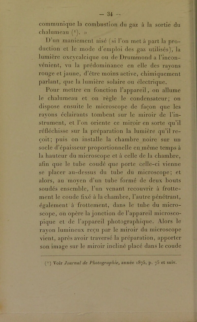 communique la combustion du gaz à la sortie du chalumeau ('). » D’un maniement aisé (si l’on met à part la pro- duction et le mode d’emploi des gaz utilisés), la lumière oxcycalcique ou de Drummond a l’incon- vénient, vu la prédominance en elle des rayons rouge et jaune, d’étre moins active, chimiquement parlant, que la lumière solaire ou électrique. Pour mettre en fonction l’appareil, on allume le chalumeau et on règle le condensateur; on dispose ensuite le microscope de façon que les rayons éclairants tombent sur le miroir de l’in- strument, et l’on oriente ce miroir en sorte qu’il réfléchisse sur la préparation la lumière qu’il re- çoit; puis on installe la chambre noire sur un socle d’épaisseur proportionnelle en même temps à la hauteur du microscope et à celle de la chambre, afin que le tube coudé que porte celle-ci vienne se placer au-dessus du tube du microscope; et alors, au moyen d’un tube formé de deux bouts soudés ensemble, l’un venant recouvrir à frotte- ment le coude fixé à la chambre, l’autre pénétrant, également à frottement, dans le tube du micro- scope, on opère la jonction de l’appareil microsco- pique et de l’appareil photographique. Alors le rayon lumineux reçu par le miroir du microscope vient, après avoir traversé la préparation, apporter son image sur le miroir incliné placé dans le coude ( ’) Voir Journal de Photographie, année 1875, p. 78 et suiv.