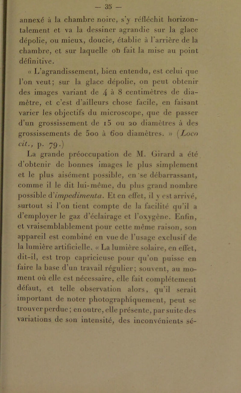 annexé à la chambre noire, s’y réfléchit Jiorizon- talement et va la dessiner agrandie sur la glace dépolie, ou mieux, doucie, établie à l'arrière de la chambre, et sur laquelle oh fait la mise au point définitive. « L’agrandissement, bien entendu, est celui que l’on veut; sur la glace dépolie, on peut obtenir des images variant de 4 à 8 centimètres de dia- mètre, et c’est d’ailleurs chose facile, en faisant varier les objectifs du microscope, que de passer d’un grossissement de i5 ou 20 diamètres à des grossissements de 5oo à 600 diamètres. » (Zoco cil., p. 79.) La grande préoccupation de M. Girard a été d’obtenir de bonnes images le plus simplement et le plus aisément possible, en se débarrassant, comme il le dit lui-meme, du plus grand nombre possible impedimenta. Et en elfet, il y est arrivé, surtout si l’on tient compte de la facilité qu’il a d’employer le gaz d’éclairage et l’oxygène. Enfin, et vraisemblablement pour cette même raison, son appareil est combiné en vue de l’usage exclusif de la lumière artificielle. « La luiivière solaii’e, en efl'et, dit-il, est trop capricieuse pour qu’on puisse en laire la base d’un travail régulier; souvent, au mo- ment où elle est nécessaire, elle fait complètement delaut, et telle observation alors, qu’il serait important de noter photographiquement, peut se trouver perdue ; en outre, elle présente, par suite des variations de son intensité, des inconvénients sé-