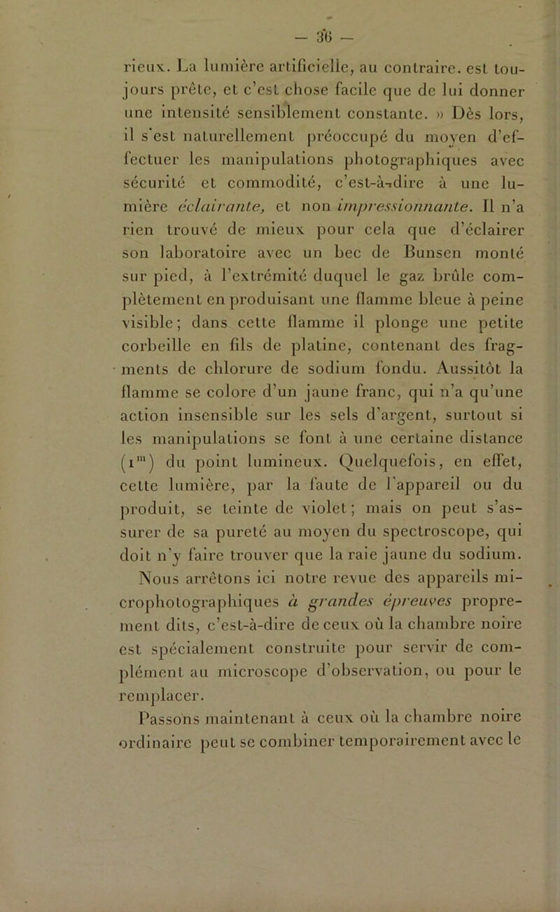 rieux. La lumière arlificielle, au contraire, est tou- jours prête, et c’est chose facile que de lui donner une intensité sensiblement constante. » Dès lors, il s'est naturellement préoccupé du moyen d’ef- fectuer les manipulations photographiques avec sécurité et commodité, c’est-ÙTdire à une lu- mière éclairante, et non impressionnante. Il n’a rien trouvé de mieux pour cela que d’éclairer son laboratoire avec un bec de Bunsen monté sur pied, à l’extrémité duquel le gaz brûle com- plètement en produisant une flamme bleue à peine visible; dans cette flamme il plonge une petite coi’bellle en fils de platine, contenant des frag- ments de chlorure de sodium fondu. Aussitôt la flamme se colore d’un jaune franc, qui n’a qu’une action insensible sur les sels d’argent, surtout si les manipulations se font à une certaine distance (i‘) du point lumineux. Quelquefois, en effet, cette lumière, par la faute de l'appareil ou du produit, se teinte de violet; mais on peut s’as- surer de sa pureté au moyen du spectroscope, qui doit n’y faire trouver que la raie jaune du sodium. Nous arrêtons ici notre revue des appareils mi- crophotographiques à grandes épreuves propre- ment dits, c’est-à-dire de ceux où la chambre noire est spécialement construite pour servir de com- plément au microscope d’observation, ou pour le remplacer. Passons maintenant à ceux où la chambre noire ordinaire peut se combiner temporairement avec le