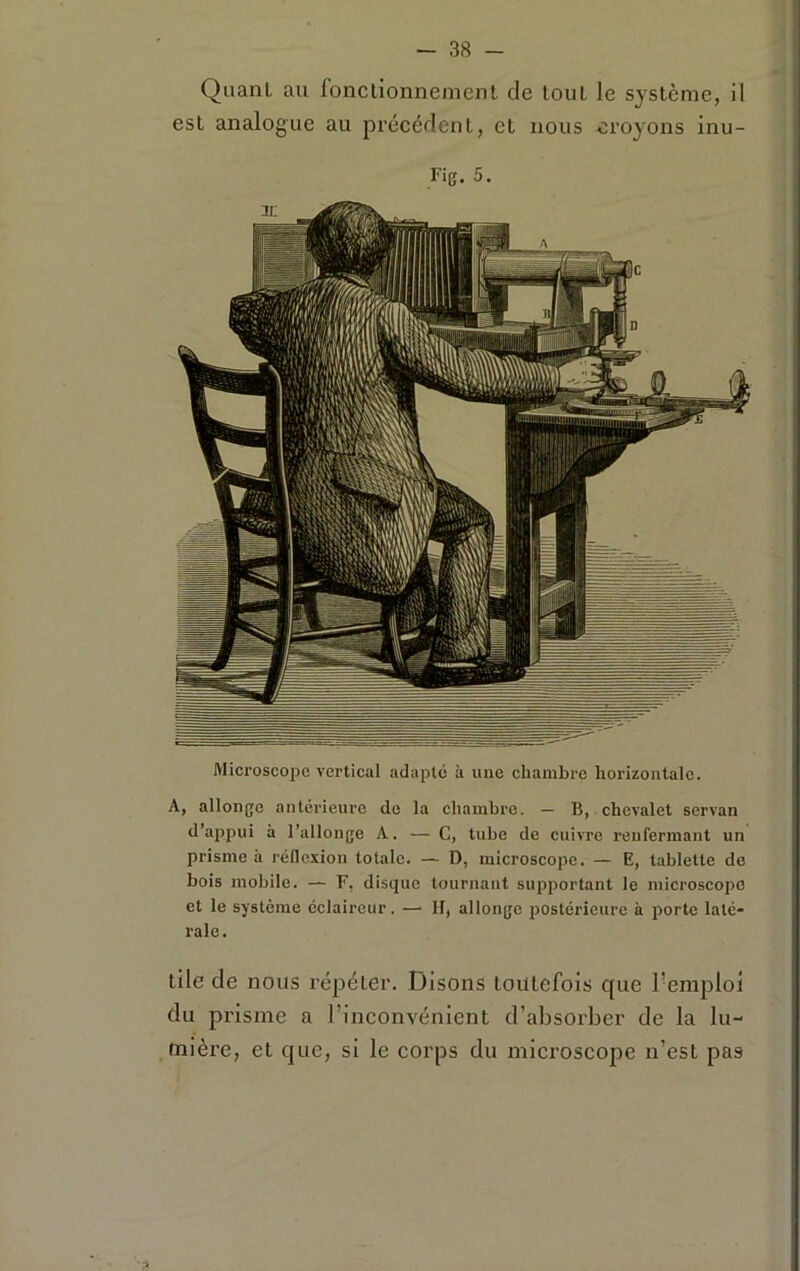 Quant au fonctionnement de tout le système, il est analogue au précédent, et nous croyons inu- Fig. 5. Microscope vertical adapte à une chambre horizontale. A, allonge antérieure de la chambre. — B, chevalet servan d’appui à l’allonge A. — C, tube de cuivre renfermant un prisme à réllcxion totale. — D, microscope. — E, tablette de bois mobile. — F, disque tournant supportant le microscope et le système éclaireur. — II, allonge postérieure à porte laté- rale . tile de nous répéter. Disons toutefois que l’emploi du prisme a l’inconvénient d’absorber de la lu- mière, et que, si le corps du microscope n’est pas