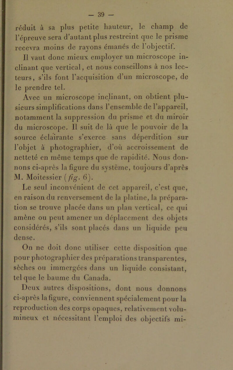 réduit à sa plus petite hauteur, le champ de l’épreuve sera d’au tant plus restreint que le prisme recevra moins de rayons émanés de l’objectif. Il vaut donc mieux employer un microscope in- clinant que vertical, et nous conseillons à nos lec- teurs, s’ils font l’acquisition d’un microscope, de le prendre tel. Avec un microscope inclinant, on obtient plu- sieurs simplifications dans l’ensemble de l’appareil, notamment la suppression du prisme et du miroir du microscope. Il suit de là que le pouvoir de la source éclairante s’exerce sans déperdition sur l’objet à photographier, d’où accroissement de netteté en môme temps que de rapidité. Nous don- nons ci-après la figiu'e du système, toujours d’après M. Moitessier {fg- 6). Le seul inconvénient de cet appareil, c’est que, en raison du renversement de la platine, la pi’épara- lion se trouve placée dans un plan vertical, ce qui amène ou peut amener un déplacement des objets considérés, s’ils sont placés dans un liquide peu dense. On ne doit donc utiliser cette disposition que pour photographier des prépai'ations transparentes, sèches ou immergées dans un liquide consistant, tel que le baume du Canada. Deux autres dispositions, dont nous donnons ci-après la figure, conviennent spécialement pour la reproduction des corps opaques, relativement volu- mineux et nécessitant l’emploi des objectifs mi-