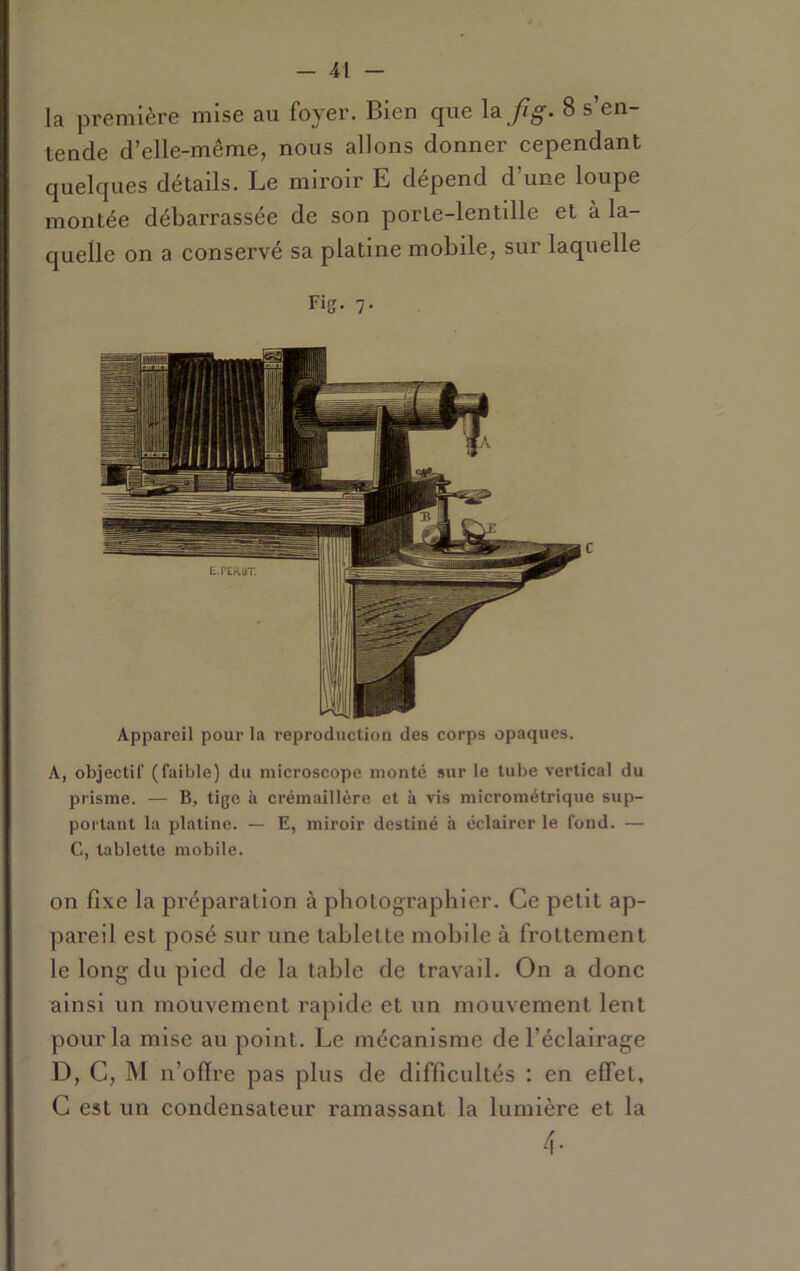 la première mise au foyer. Bien que 8 s’en- tende d’elle-même, nous allons donner cependant quelques détails. Le miroir E dépend d’une loupe montée débarrassée de son porle-lentdle et à la- quelle on a conservé sa platine mobile, sur laquelle Fig. 7. Appareil pour la reproduction des corps opaques. A, objectif (faible) du microscope monté sur le tube vertical du prisme. — B, tige à crémaillère et à vis micrométriqiie sup- portant la platine. — E, miroir destiné à éclairer le fond. — C, tablette mobile. on fixe la préparation à photographier. Ce petit ap- pareil est posé sur une tablette mobile à frottement le long du pied de la table de travail. On a donc ainsi un mouvement rapide et un mouvement lent pour la mise au point. Le mécanisme de l’éclairage D, C, M n’olïre pas plus de difficultés : en effet, G est un condensateur ramassant la lumière et la 4-