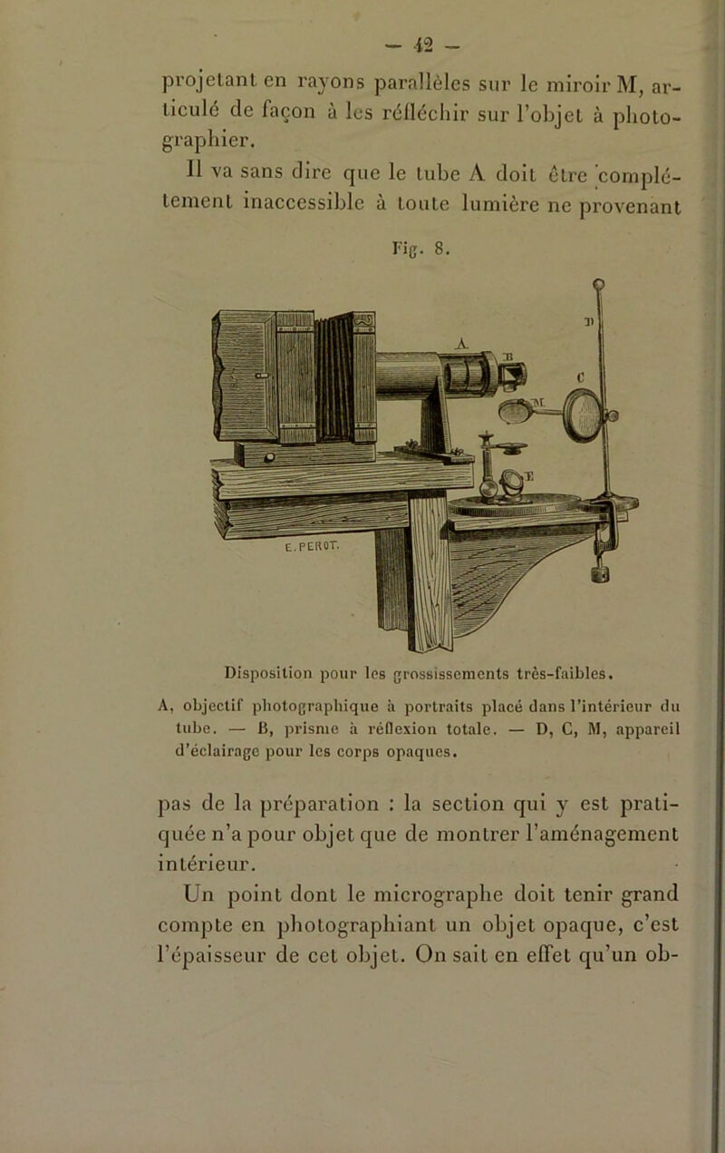 projetant en rayons parallèles sur le miroir M, ar- ticulé de façon à les rélléchir sur l’objet à photo- graphier. 11 va sans dire que le tube A doit être complè- tement inaccessible à toute lumière ne provenant Fig. 8. Disposition pour les grossissements très-faibles. A, objectif photograpliique à portraits placé clans l’intérieur du tube. — 15, prisme à réflexion totale. — D, C, M, appareil d’éclairage pour les corps opaques. jias de la préparation : la section qui y est prati- quée n’a pour objet que de montrer l’aménagement intérieur. Un point dont le micrographe doit tenir grand compte en photographiant un objet opaque, c’est l’épaisseur de cet objet. On sait en effet qu’un oh-